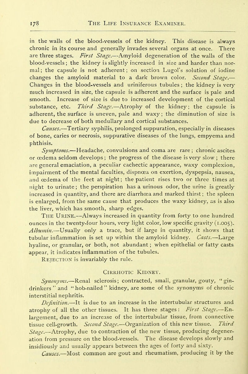 in the walls of the blood-vessels of the kidney. This disease is always chronic in its course and generally invades several organs at once. There are three stages. First Stage.—Amyloid degeneration of the walls of the blood-vessels; the kidney is slightly increased in size and harder than nor- mal; the capsule is not adherent; on section Lugol's solution of iodine changes the amyloid material to a dark brown color. Second Stage.— Changes in the blood-vessels and uriniferous tubules ; the kidney is very much increased in size, the capsule is adherent and the surface is pale and smooth. Increase of size is due to increased development of the cortical substance, etc. Third Stage.—Atrophy of the kidney; the capsule is adherent, the surface is uneven, pale and waxy ; the diminution of size is. due to decrease of both medullary and cortical substances. Causes.—Tertiary syphilis, prolonged suppuration, especially in diseases of bone, caries or necrosis, suppurative diseases of the lungs, empyema and phthisis. Symptoms.—Headache, convulsions and coma are rare ; chronic ascites or oedema seldom develops; the progress of the disease is very slow ; there are general emaciation, a peculiar cachectic appearance, waxy complexion, impairment of the mental faculties, dispnoea on exertion, dyspepsia, nausea, and oedema of the feet at night; the patient rises two or three times at night to urinate; the perspiration has a urinous odor, the urine is greatly increased in quantity, and there are diarrhoea and marked thirst; the spleen is enlarged, from the sam.e cause that produces the waxy kidney, as is also the liver, which has smooth, sharp edges. The Urine.—Always increased in quantity from forty to one hundred ounces in the twenty-four hours, very light color, low specific gravity (1.005). Albumin.—Usually only a trace, but if large in quantity, it shows that tubular inflammation is set up within the amyloid kidney. Casts.—Large hyaline, or granular, or both, not abundant ; when epithelial or fatty casts appear, it indicates inflammation of the tubules. Rejection is invariably the rule. Cirrhotic Kidney. Synonyms.—Renal sclerosis; contracted, small, granular, gouty,  gin- drinkers  and  hob-nailed  kidney, are some of the synonyms of chronic interstitial nephritis. Definition.—It is due to an increase in the intertubular structures and atrophy of all the other tissues. It has three stages : First Stage.—En- largement, due to an increase of the intertubular tissue, from connective tissue cell-growth. Second Stage.—Organization of this new tissue. Third Stage.—Atrophy, due to contraction of the new tissue, producing degener- ation from pressure on the blood-vessels. The disease develops slowly and insidiously and usually appears between the ages of forty and sixty. Causes.—Most common are gout and rheumatism, producing it by the
