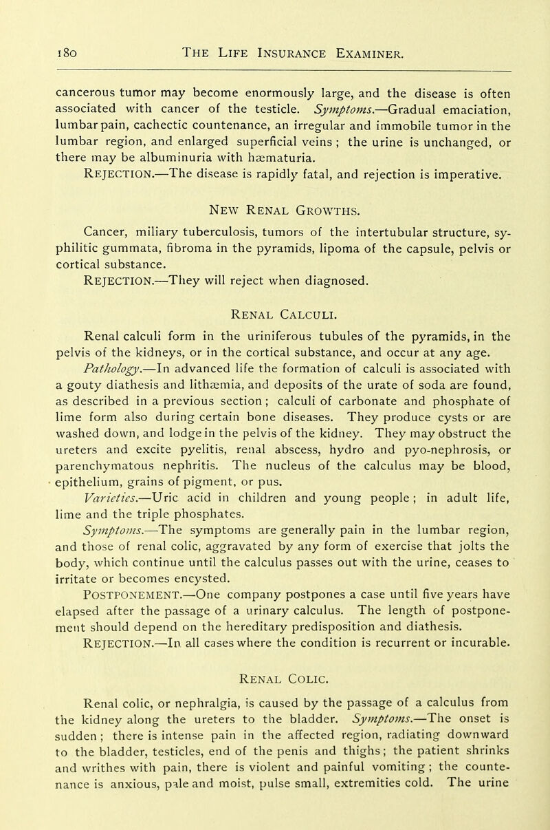 cancerous tumor may become enormously large, and the disease is often associated with cancer of the testicle. Symptoms.—Gradual emaciation, lumbar pain, cachectic countenance, an irregular and immobile tumor in the lumbar region, and enlarged superficial veins ; the urine is unchanged, or there may be albuminuria with haematuria. Rejection.—The disease is rapidly fatal, and rejection is imperative. New Renal Growths. Cancer, miliary tuberculosis, tumors of the intertubular structure, sy- philitic gummata, fibroma in the pyramids, lipoma of the capsule, pelvis or cortical substance. Rejection.—They will reject when diagnosed. Renal Calculi. Renal calculi form in the uriniferous tubules of the pyramids, in the pelvis of the kidneys, or in the cortical substance, and occur at any age. Pathology.—In advanced life the formation of calculi is associated with a gouty diathesis and lithaemia, and deposits of the urate of soda are found, as described in a previous section ; calculi of carbonate and phosphate of lime form also during certain bone diseases. They produce cysts or are washed down, and lodge in the pelvis of the kidney. They may obstruct the ureters and excite pyelitis, renal abscess, hydro and pyo-nephrosis, or parenchymatous nephritis. The nucleus of the calculus may be blood, epithelium, grains of pigment, or pus. Varieties.—Uric acid in children and young people ; in adult life, lime and the triple phosphates. Symptoms.—The symptoms are generally pain in the lumbar region, and those of renal colic, aggravated by any form of exercise that jolts the body, which continue until the calculus passes out with the urine, ceases to irritate or becomes encysted. Postponement.—One company postpones a case until five years have elapsed after the passage of a urinary calculus. The length of postpone- ment should depend on the hereditary predisposition and diathesis. Rejection.—In all cases where the condition is recurrent or incurable. Renal Colic. Renal colic, or nephralgia, is caused by the passage of a calculus from the kidney along the ureters to the bladder. Symptoms.—The onset is sudden ; there is intense pain in the affected region, radiating downward to the bladder, testicles, end of the penis and thighs; the patient shrinks and writhes with pain, there is violent and painful vomiting; the counte- nance is anxious, pale and moist, pulse small, extremities cold. The urine