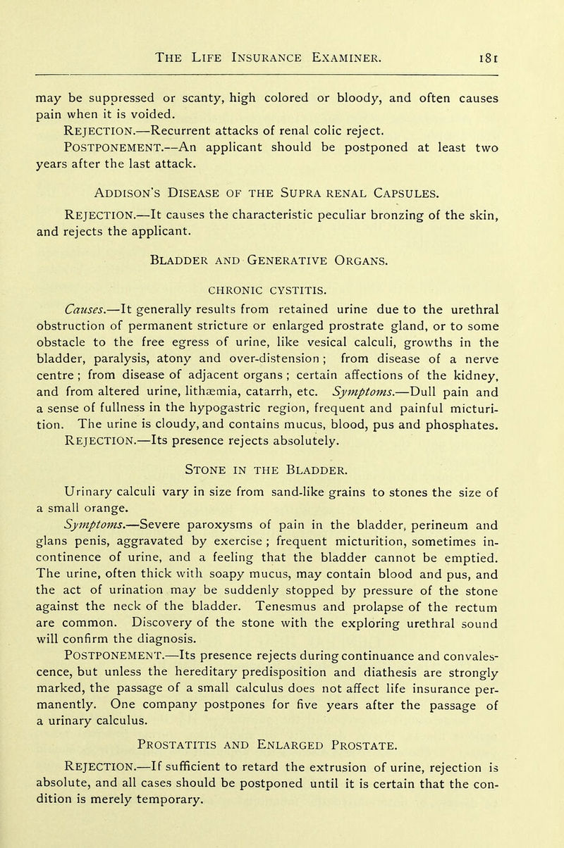 may be suppressed or scanty, high colored or bloody, and often causes pain when it is voided. Rejection.—Recurrent attacks of renal colic reject. Postponement.—An applicant should be postponed at least two years after the last attack. Addison's Disease of the Supra renal Capsules. Rejection.—It causes the characteristic peculiar bronzing of the skin, and rejects the applicant. Bladder and Generative Organs. CHRONIC cystitis. Causes.—It generally results from retained urine due to the urethral obstruction of permanent stricture or enlarged prostrate gland, or to some obstacle to the free egress of urine, like vesical calculi, growths in the bladder, paralysis, atony and over-distension ; from disease of a nerve centre ; from disease of adjacent organs ; certain affections of the kidney, and from altered urine, lithaemia, catarrh, etc. Symptoms.—Dull pain and a sense of fullness in the hypogastric region, frequent and painful micturi- tion. The urine is cloudy, and contains mucus, blood, pus and phosphates. Rejection.—Its presence rejects absolutely. Stone in the Bladder. Urinary calculi vary in size from sand-like grains to stones the size of a small orange. Symptoms.—Severe paroxysms of pain in the bladder, perineum and glans penis, aggravated by exercise ; frequent micturition, sometimes in- continence of urine, and a feeling that the bladder cannot be emptied. The urine, often thick with soapy mucus, may contain blood and pus, and the act of urination may be suddenly stopped by pressure of the stone against the neck of the bladder. Tenesmus and prolapse of the rectum are common. Discovery of the stone with the exploring urethral sound will confirm the diagnosis. Postponement.—Its presence rejects during continuance and convales- cence, but unless the hereditary predisposition and diathesis are strongly marked, the passage of a small calculus does not affect life insurance per- manently. One company postpones for five years after the passage of a urinary calculus. Prostatitis and Enlarged Prostate. Rejection.—If sufficient to retard the extrusion of urine, rejection is absolute, and all cases should be postponed until it is certain that the con- dition is merely temporary.