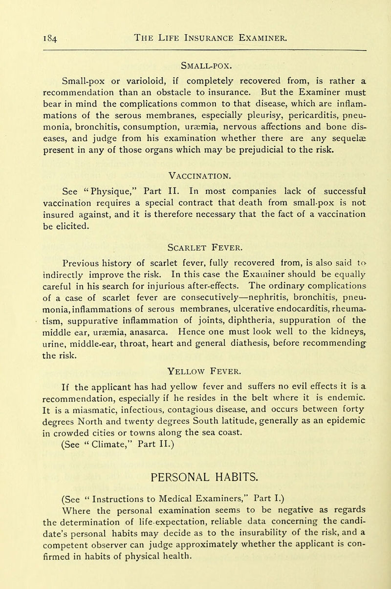 Small-pox. Small-pox or varioloid, if completely recovered from, is rather a recommendation than an obstacle to insurance. But the Examiner must bear in mind the complications common to that disease, which are inflam- mations of the serous membranes, especially pleurisy, pericarditis, pneu- monia, bronchitis, consumption, uraemia, nervous affections and bone dis- eases, and judge from his examination whether there are any sequelae, present in any of those organs which may be prejudicial to the risk. Vaccination. See Physique, Part II. In most companies lack of successful vaccination requires a special contract that death from small-pox is not insured against, and it is therefore necessary that the fact of a vaccinatioa be elicited. Scarlet Fever. Previous history of scarlet fever, fully recovered from, is also said tf> indirectly improve the risk. In this case the Examiner should be equally careful in his search for injurious after-effects. The ordinary complications of a case of scarlet fever are consecutively—nephritis, bronchitis, pneu- monia, inflammations of serous membranes, ulcerative endocarditis, rheuma- tism, suppurative inflammation of joints, diphtheria, suppuration of the middle ear, uraemia, anasarca. Hence one must look well to the kidneys, urine, middle-ear, throat, heart and general diathesis, before recommending^ the risk. Yellow Fever. If the applicant has had yellow fever and suffers no evil effects it is a recommendation, especially if he resides in the belt where it is endemic. It is a miasmatic, infectious, contagious disease, and occurs between forty degrees North and twenty degrees South latitude, generally as an epidemic in crowded cities or towns along the sea coast. (See  Climate, Part II.) PERSONAL HABITS. (See  Instructions to Medical Examiners, Part I.) Where the personal examination seems to be negative as regards the determination of life-expectation, reliable data concerning the candi- date's personal habits may decide as to the insurability of the risk, and a competent observer can judge approximately whether the applicant is con- firmed in habits of physical health.