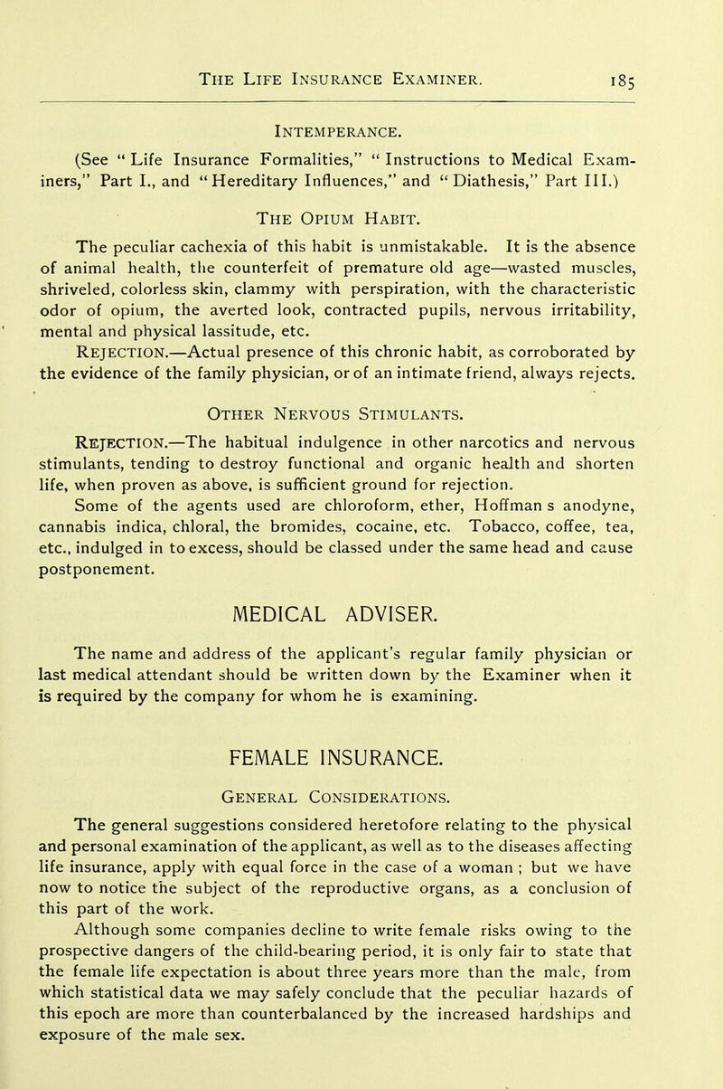 Intemperance. (See Life Insurance Formalities, Instructions to Medical Exam- iners, Part I., and Hereditary Influences, and Diathesis, Part III.) The Opium Habit. The peculiar cachexia of this habit is unmistakable. It is the absence of animal health, the counterfeit of premature old age—wasted muscles, shriveled, colorless skin, clammy with perspiration, with the characteristic odor of opium, the averted look, contracted pupils, nervous irritability, mental and physical lassitude, etc. Rejection.—Actual presence of this chronic habit, as corroborated by the evidence of the family physician, or of an intimate friend, always rejects. Other Nervous Stimulants. Rejection.—The habitual indulgence in other narcotics and nervous stimulants, tending to destroy functional and organic health and shorten life, when proven as above, is sufificient ground for rejection. Some of the agents used are chloroform, ether, Hoffman s anodyne, cannabis indica, chloral, the bromides, cocaine, etc. Tobacco, coffee, tea, etc., indulged in to excess, should be classed under the same head and cause postponement. MEDICAL ADVISER. The name and address of the applicant's regular family physician or last medical attendant should be written down by the Examiner when it is required by the company for whom he is examining. FEMALE INSURANCE. General Considerations. The general suggestions considered heretofore relating to the physical and personal examination of the applicant, as well as to the diseases afTecting life insurance, apply with equal force in the case of a woman ; but we have now to notice the subject of the reproductive organs, as a conclusion of this part of the work. Although some companies decline to write female risks owing to the prospective dangers of the child-bearing period, it is only fair to state that the female life expectation is about three years more than the male, from which statistical data we may safely conclude that the peculiar hazards of this epoch are more than counterbalanced by the increased hardships and exposure of the male sex.