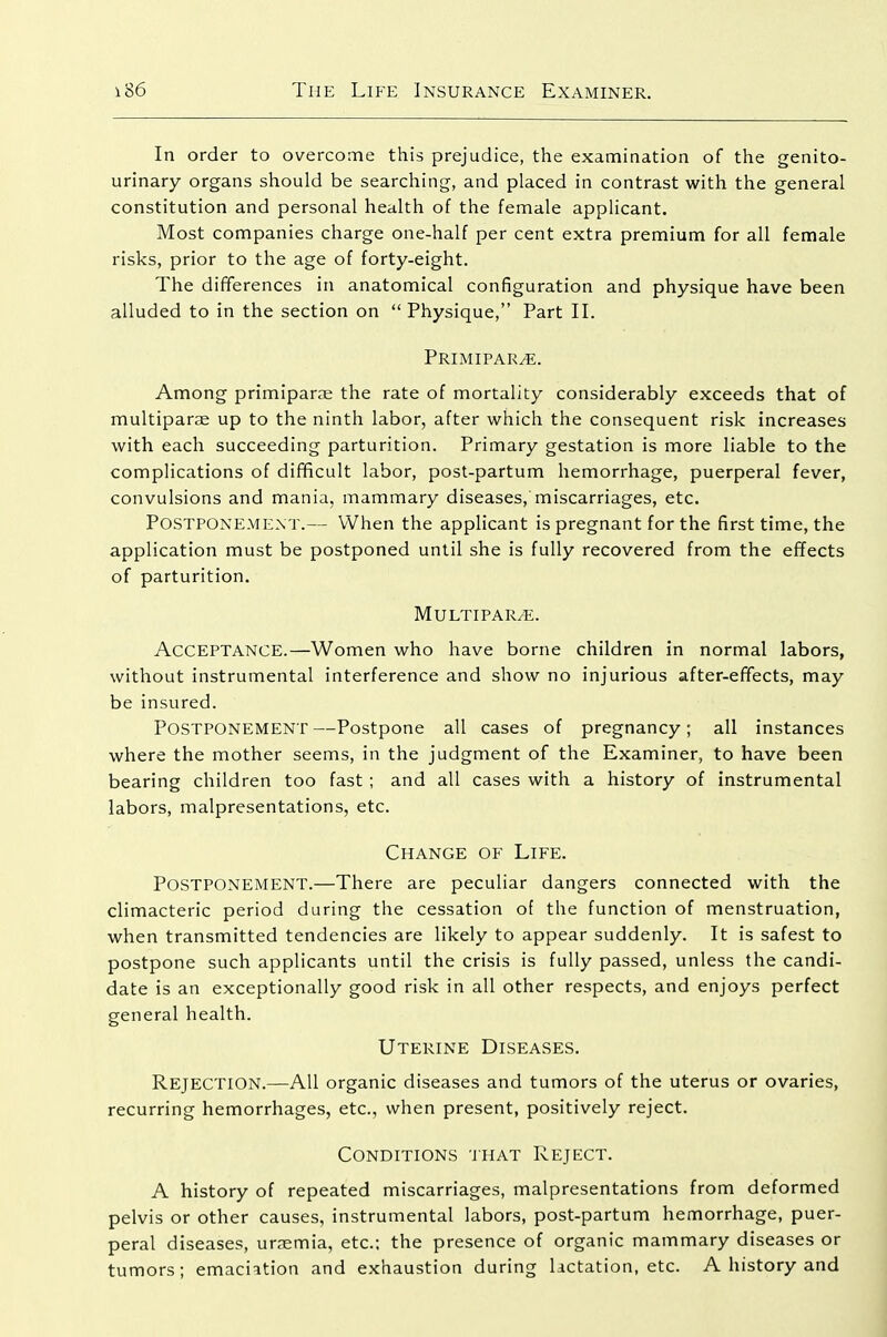 In order to overcome this prejudice, the examination of the genito- urinary organs should be searching, and placed in contrast with the general constitution and personal health of the female applicant. Most companies charge one-half per cent extra premium for all female risks, prior to the age of forty-eight. The differences in anatomical configuration and physique have been alluded to in the section on Physique, Part II. Primipar^. Among primiparae the rate of mortality considerably exceeds that of multiparae up to the ninth labor, after which the consequent risk increases with each succeeding parturition. Primary gestation is more liable to the complications of difficult labor, post-partum hemorrhage, puerperal fever, convulsions and mania, mammary diseases, miscarriages, etc. Postponement.— When the applicant is pregnant for the first time, the application must be postponed until she is fully recovered from the effects of parturition. MuLTIPARvE. Acceptance.—Women who have borne children in normal labors, without instrumental interference and show no injurious after-effects, may be insured. Postponement —Postpone all cases of pregnancy; all instances where the mother seems, in the judgment of the Examiner, to have been bearing children too fast ; and all cases with a history of instrumental labors, malpresentations, etc. Change of Life. Postponement.—There are peculiar dangers connected with the climacteric period during the cessation of the function of menstruation, when transmitted tendencies are likely to appear suddenly. It is safest to postpone such applicants until the crisis is fully passed, unless the candi- date is an exceptionally good risk in all other respects, and enjoys perfect general health. Uterine Diseases. Rejection.—All organic diseases and tumors of the uterus or ovaries, recurring hemorrhages, etc., when present, positively reject. Conditions that Reject. A history of repeated miscarriages, malpresentations from deformed pelvis or other causes, instrumental labors, post-partum hemorrhage, puer- peral diseases, ursemia, etc: the presence of organic mammary diseases or tumors; emaciation and exhaustion during lictation, etc. A history and