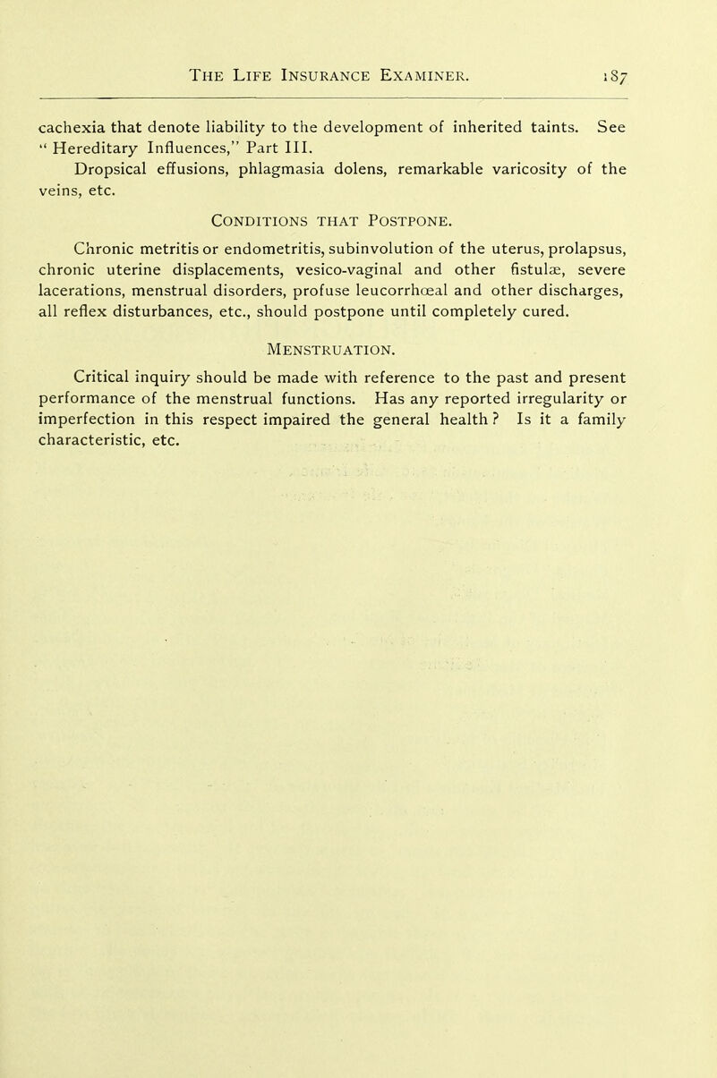 cachexia that denote liability to the development of inherited taints. See  Hereditary Influences, Part III. Dropsical effusions, phlagmasia dolens, remarkable varicosity of the veins, etc. Conditions that Postpone. Chronic metritis or endometritis, subinvolution of the uterus, prolapsus, chronic uterine displacements, vesico-vaginal and other fistulae, severe lacerations, menstrual disorders, profuse leucorrhceal and other discharges, all reflex disturbances, etc., should postpone until completely cured. Menstruation. Critical inquiry should be made with reference to the past and present performance of the menstrual functions. Has any reported irregularity or imperfection in this respect impaired the general health ? Is it a family characteristic, etc.
