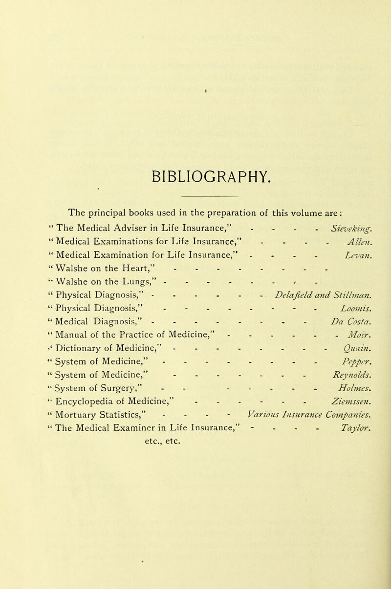 t BIBLIOGRAPHY. The principal books used in the preparation of this volume are;  The Medical Adviser in Life Insurance, .... Sievekmg.  Medical Examinations for Life Insurance, .... Allen.  Medical Examination for Life Insurance, .... Levan.  Walshe on the Heart,  Walshe on the Lungs, ........  Physical Diagnosis, Delafield and Stillman.  Physical Diagnosis, Loomis.  Medical Diagnosis, - Da Costa.  Manual of the Practice of Medicine, Moir. Dictionary of Medicine, Quain.  System of Medicine, Pepper.  System of Medicine, Reynolds.  System of Surgery, - - ..... Holmes.  Encyclopedia of Medicine, Zienissen.  Mortuary Statistics, ... - Various Insurance Companies.  The Medical Examiner in Life Insurance, - . - - Taylor. etc., etc.