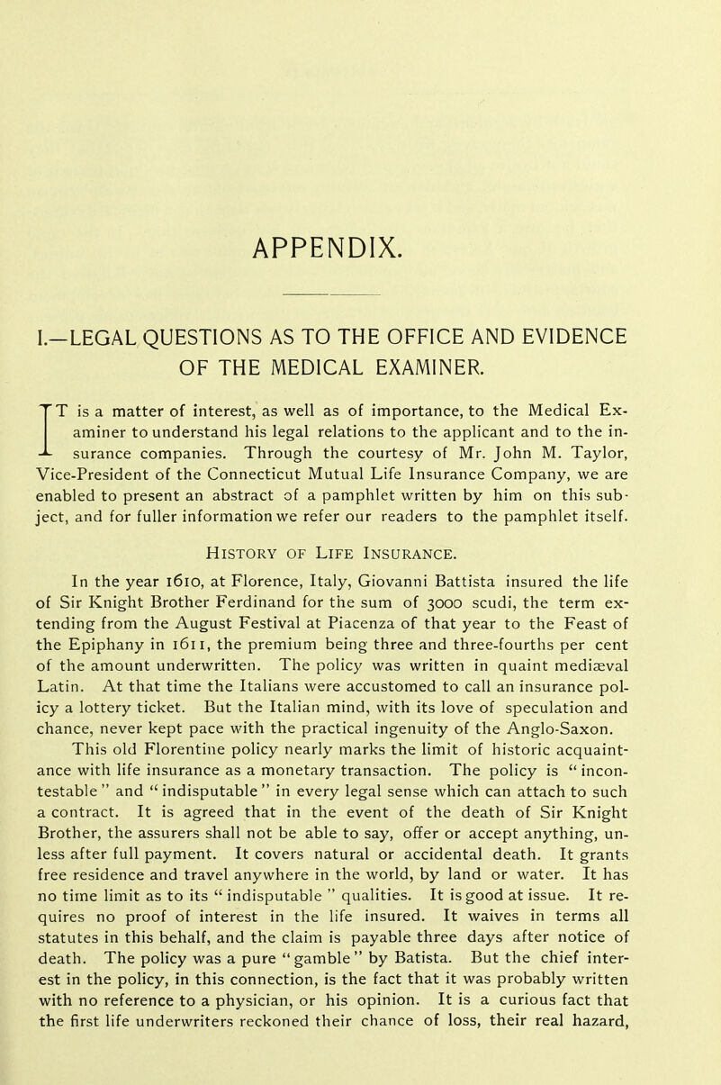 APPENDIX. I.—LEGAL QUESTIONS AS TO THE OFFICE AND EVIDENCE OF THE MEDICAL EXAMINER. IT is a matter of interest, as well as of importance, to the Medical Ex- aminer to understand his legal relations to the applicant and to the in- surance companies. Through the courtesy of Mr. John M. Taylor, Vice-President of the Connecticut Mutual Life Insurance Company, we are enabled to present an abstract of a pamphlet written by him on this sub- ject, and for fuller information we refer our readers to the pamphlet itself. History of Life Insurance. In the year l6io, at Florence, Italy, Giovanni Battista insured the life of Sir Knight Brother Ferdinand for the sum of 3000 scudi, the term ex- tending from the August Festival at Piacenza of that year to the Feast of the Epiphany in 1611, the premium being three and three-fourths per cent of the amount underwritten. The policy was written in quaint mediseval Latin. At that time the Italians were accustomed to call an insurance pol- icy a lottery ticket. But the Italian mind, with its love of speculation and chance, never kept pace with the practical ingenuity of the Anglo-Saxon. This old Florentine policy nearly marks the limit of historic acquaint- ance with life insurance as a monetary transaction. The policy is incon- testable  and  indisputable  in every legal sense which can attach to such a contract. It is agreed that in the event of the death of Sir Knight Brother, the assurers shall not be able to say, offer or accept anything, un- less after full payment. It covers natural or accidental death. It grants free residence and travel anywhere in the world, by land or water. It has no time limit as to its  indisputable  qualities. It is good at issue. It re- quires no proof of interest in the life insured. It waives in terms all statutes in this behalf, and the claim is payable three days after notice of death. The policy was a pure  gamble  by Batista. But the chief inter- est in the policy, in this connection, is the fact that it was probably written with no reference to a physician, or his opinion. It is a curious fact that the first life underwriters reckoned their chance of loss, their real hazard,