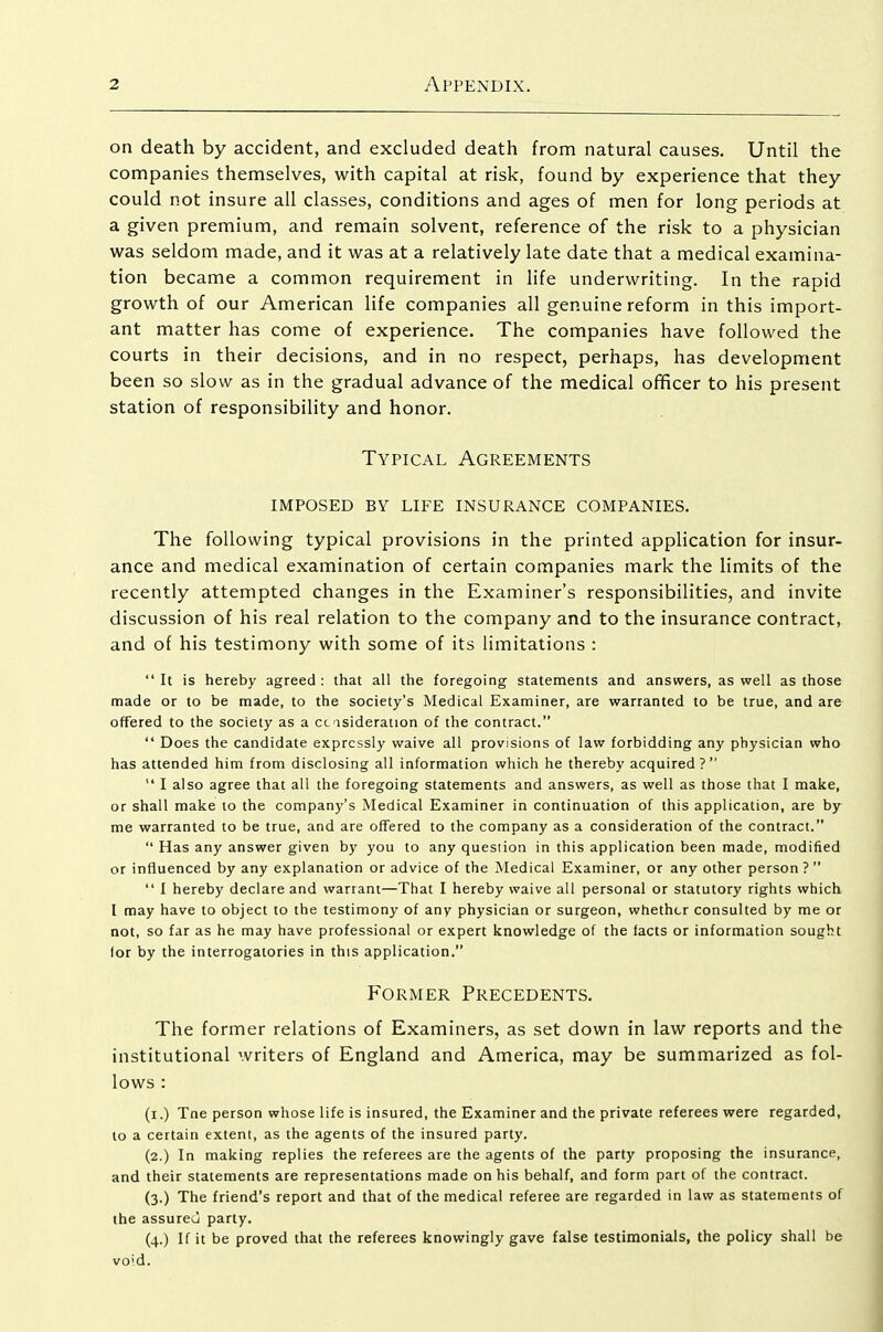 on death by accident, and excluded death from natural causes. Until the companies themselves, with capital at risk, found by experience that they could not insure all classes, conditions and ages of men for long periods at a given premium, and remain solvent, reference of the risk to a physician was seldom made, and it was at a relatively late date that a medical examina- tion became a common requirement in life underwriting. In the rapid growth of our American life companies all genuine reform in this import- ant matter has come of experience. The companies have followed the courts in their decisions, and in no respect, perhaps, has development been so slow as in the gradual advance of the medical officer to his present station of responsibility and honor. Typical Agreements imposed by life insurance companies. The following typical provisions in the printed application for insur- ance and medical examination of certain companies mark the limits of the recently attempted changes in the Examiner's responsibilities, and invite discussion of his real relation to the company and to the insurance contract, and of his testimony with some of its limitations :  It is hereby agreed : that all the foregoing statements and answers, as well as those made or to be made, to the society's Medical Examiner, are warranted to be true, and are offered to the society as a ccasideration of the contract.  Does the candidate expressly waive all provisions of law forbidding any physician who has attended him from disclosing all information which he thereby acquired?  I also agree that all the foregoing statements and answers, as well as those that I make, or shall make to the company's Medical Examiner in continuation of this application, are by me warranted to be true, and are offered to the company as a consideration of the contract.  Has any answer given by you to any question in this application been made, modified or influenced by any explanation or advice of the Medical Examiner, or any other person?  I hereby declare and warrant—That I hereby waive all personal or statutory rights which I may have to object to the testimony of any physician or surgeon, whether consulted by me or not, so far as he may have professional or expert knowledge of the facts or information sought lor by the interrogatories in this application. Former Precedents. The former relations of Examiners, as set down in law reports and the institutional writers of England and America, may be summarized as fol- lows : (i.) Tne person whose life is insured, the Examiner and the private referees were regarded, to a certain extent, as the agents of the insured party. (2.) In making replies the referees are the agents of the party proposing the insurance, and their statements are representations made on his behalf, and form part of the contract. (3.) The friend's report and that of the medical referee are regarded in law as statements of the assureu party. (4.) If it be proved that the referees knowingly gave false testimonials, the policy shall be void.