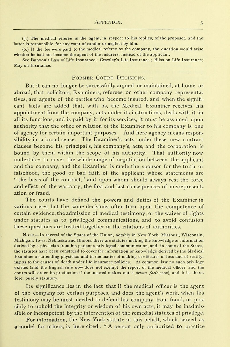 (5.) The medicil referee is the agent, in respect to his replies, of the proposer, and the latter is responsible for any want of candor or neglect by him. (6.) If the fee were paid to the medical referee by the company, the question would arise whether he had not become the agent of the insurers, instead of the applicant. See Bunyon's Law of Life Insurance ; Crawley's Life Insurance ; Bliss on Life Insurance; May on Insurance. Former Court Decisions. But it can no longer be successfully argued or maintained, at home or abroad, that solicitors, Examiners, referees, or other company representa- tives, are agents of the parties who become insured, and when the signifi- cant facts are added that, with us, the Medical Examiner receives his appointment from the company, acts under its instructions, deals with it in all its functions, and is paid by it for its services, it must be assumed upon authority that the office or relation of the Examiner to his company is one of agency for certain important purposes. And here agency means respon- sibility in a broad sense. The Examiner's acts under these new contract clauses become his principal's, his company's, acts, and the corporation is bound by them within the scope of his authority. That authority now undertakes to cover the whole range of negotiation between the applicant and the company, and the Examiner is made the sponsor for the truth or falsehood, the good or bad faith of the applicant whose statements are the basis of the contract, and upon whom should always rest the force and effect of the warranty, the first and last consequences of misrepresent- ation or fraud. The courts have defined the powers and duties of the Examiner in various cases, but the same decisions often turn upon the competence of certain evidence, the admission of medical testimony, or the waiver of rights under statutes as to privileged communications, and to avoid confusion these questions are treated together in the citations of authorities. Note.—In several of the States of the Union, notably in New York, Missouri, Wisconsin, Michigan, Iowa, Nebraska and Illinois, there are statutes making the knowledge or information derived by a physician from his patient a privileged communication, and, in some of the States, the statutes have been construed to cover the information or knowledge derived by the Medical Examiner as attending physician and in the matter of making certificates of loss and of testify- ing as to the causes of death under life insurance policies. At common law no such privilege existed (and the English rule now does not exempt the report of the medical ofScer, and the courts will order its production if the insured makes out a prima facie case), and it is, there- fore, purely statutory. Its significance lies in the fact that if the medical officer is the agent of the company for certain purposes, and does the agent's work, when his testimony may be most needed to defend his company from fraud, or pos- sibly to uphold the integrity or wisdom of his own acts, it may be inadmis- sible or incompetent by the intervention of the remedial statutes of privilege. For information, the New York statute in this behalf, which served as a model for others, is here cited: A person only authorized to practice