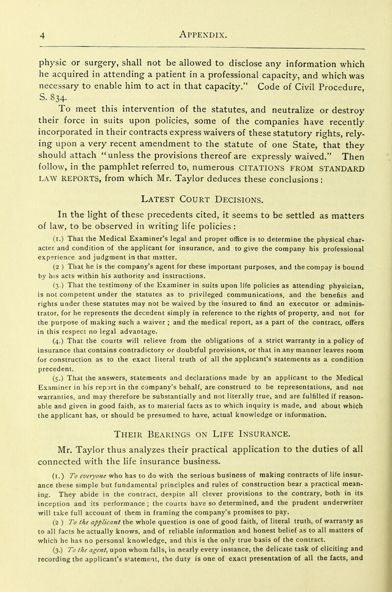 physic or surgery, shall not be allowed to disclose any information which he acquired in attending a patient in a professional capacity, and which was necessary to enable him to act in that capacity. Code of Civil Procedure, S. 834. To meet this intervention of the statutes, and neutralize or destroy their force in suits upon policies, some of the companies have recently incorporated in their contracts express waivers of these statutory rights, rely- ing upon a very recent amendment to the statute of one State, that they should attach unless the provisions thereof are expressly waived. Then follow, in the pamphlet referred to, numerous citations from STANDARD LAW REPORTS, from which Mr. Taylor deduces these conclusions: Latest Court Decisions. In the light of these precedents cited, it seems to be settled as matters of law, to be observed in writing life policies : (i.) That the Medical Examiner's legal and proper office is to determine the physical char- acter and condition of the applicant for insurance, and to give the company his professional experience and judgment in that matter. (2 ) Tliat he is the company's agent for these important purposes, and thecompay is bound by his acts within his authority and instructions. (3.) That the testimony of the Examiner in suits upon life policies as attending physician, is not competent under the statutes as to privileged communications, and the benefits and rights under these statutes may not be waived by the insured to find an executor or adminis- trator, for he represents the decedent simply in reference to the rights of property, and not for the purpose of making such a waiver ; and the medical report, as a part of the contract, offers in this respect no legal advantage. (4.) That the courts will relieve from the obligations of a strict warranty in a policy of insurance that contains contradictory or doubtful provisions, or that in any manner leaves room for construction as to the exact literal truth of all the applicant's statements as a condition precedent. (5.) That the answers, statements and declarations made by an applicant to the Medical Examiner in his repDrt in the company's behalf, are construed to be representations, and not warranties, and may therefore be substantially and not literally true, and are fulfilled if reason- able and given in good faith, as to material facts as to which inquiry is made, and about which the applicant has, or should be presumed to have, actual knowledge or information. Their Bearings on Life Insurance. Mr. Taylor thus analyzes their practical application to the duties of all connected with the life insurance business. (i.) To everyone who has to do with the serious business of making contracts of life insur- ance these simple but fundamental principles and rules of construction bear a practical mean- ing. They abide in the contract, despite all clever provisions to the contrary, both in its inception and its performance ; the courts have so determined, and the prudent underwriter will take full account of them in framing the company's promises to pay. (2 ) To the applicant the whole question is one of good faith, of literal truth, of warranty as to all facts he actually knows, and of reliable information and honest belief as to all matters of which he has no personal knowledge, and this is the only true basis of the contract. (3.) To the agent, upon whom falls, in nearly every instance, the delicate task of eliciting and recording the applicant's s'atemeat, the duty is one of exact presentation of all the facts, and