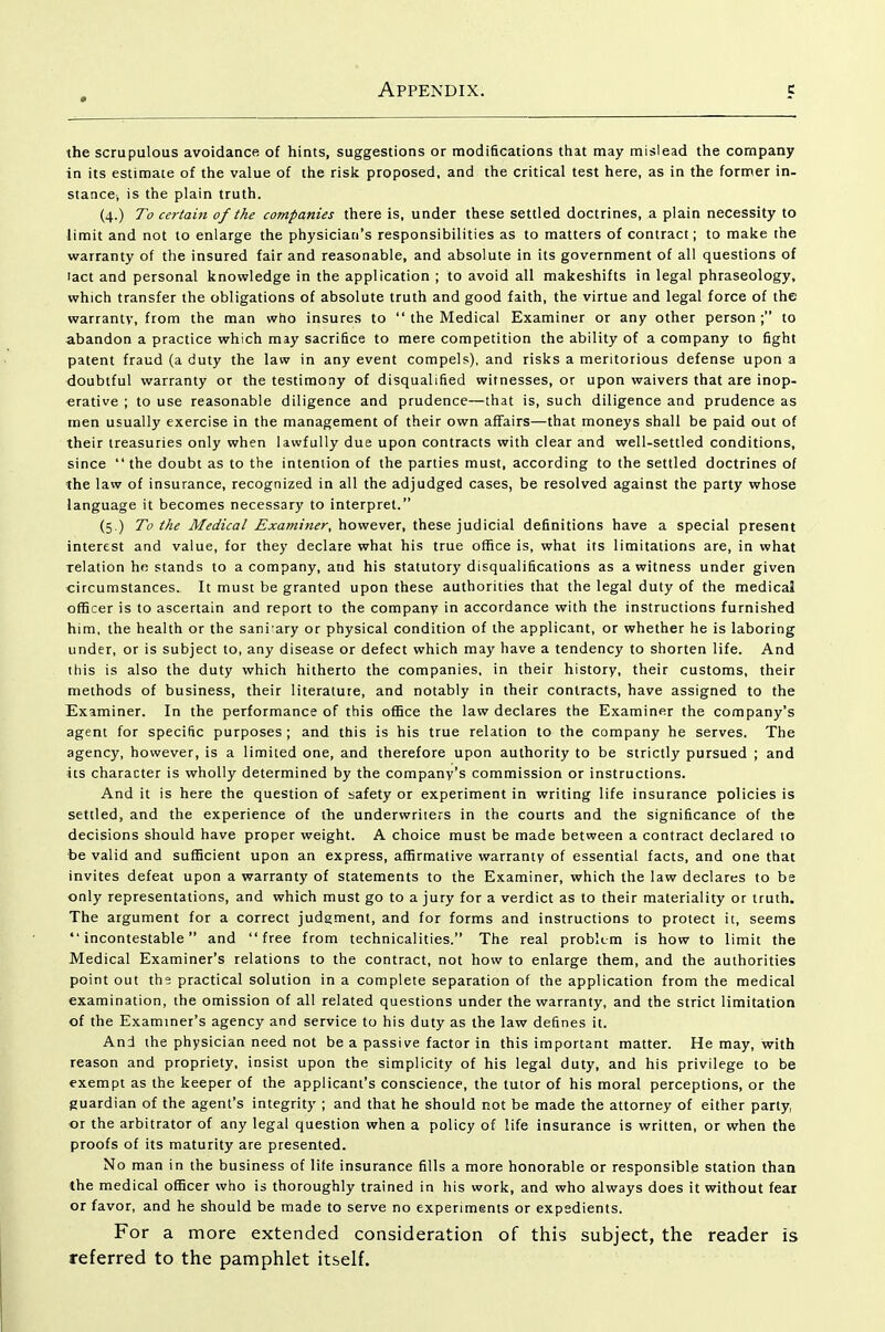 the scrupulous avoidance of hints, suggestions or modifications that may mislead the company in its estimate of the value of the risk proposed, and the critical test here, as in the former in- stance^ is the plain truth. (4.) To certain of the companies there is, under these settled doctrines, a plain necessity to limit and not to enlarge the physician's responsibilities as to matters of contract; to make the warranty of the insured fair and reasonable, and absolute in its government of all questions of lact and personal knowledge in the application ; to avoid all makeshifts in legal phraseology, which transfer the obligations of absolute truth and good faith, the virtue and legal force of the warranty, from the man who insures to  the Medical Examiner or any other person; to abandon a practice which may sacrifice to mere competition the ability of a company to fight patent fraud (a duty the law in any event compels), and risks a meritorious defense upon a doubtful warranty or the testimony of disqualified witnesses, or upon waivers that are inop- erative ; to use reasonable diligence and prudence—that is, such diligence and prudence as men usually exercise in the management of their own affairs—that moneys shall be paid out of their treasuries only when lawfully due upon contracts with clear and well-settled conditions, since the doubt as to the intention of the parties must, according to the settled doctrines of the law of insurance, recognized in all the adjudged cases, be resolved against the party whose language it becomes necessary to interpret. (5.) To the ^^(/zVfl/however, these judicial definitions have a special present interest and value, for they declare what his true office is, what its limitations are, in what relation he stands to a company, and his statutory disqualifications as a witness under given circumstances. It must be granted upon these authorities that the legal duty of the medical officer is to ascertain and report to the company in accordance with the instructions furnished him, the health or the sani ary or physical condition of the applicant, or whether he is laboring under, or is subject to, any disease or defect which may have a tendency to shorten life. And this is also the duty which hitherto the companies, in their history, their customs, their methods of business, their literature, and notably in their contracts, have assigned to the Examiner. In the performance of this office the law declares the Examiner the company's agent for specific purposes ; and this is his true relation to the company he serves. The agency, however, is a limited one, and therefore upon authority to be strictly pursued ; and its character is wholly determined by the company's commission or instructions. And it is here the question of safety or experiment in writing life insurance policies is settled, and the experience of the underwriters in the courts and the significance of the decisions should have proper weight. A choice must be made between a contract declared 10 be valid and sufficient upon an express, affirmative warranty of essential facts, and one that invites defeat upon a warranty of statements to the Examiner, which the law declares to be only representations, and which must go to a jury for a verdict as to their materiality or truth. The argument for a correct judgment, and for forms and instructions to protect it, seems incontestable and free from technicalities. The real problem is how to limit the Medical Examiner's relations to the contract, not how to enlarge them, and the authorities point out the practical solution in a complete separation of the application from the medical examination, the omission of all related questions under the warranty, and the strict limitation of the Examiner's agency and service to his duty as the law defines it. And the physician need not be a passive factor in this important matter. He may, with reason and propriety, insist upon the simplicity of his legal duty, and his privilege to be exempt as the keeper of the applicant's conscience, the tutor of his moral perceptions, or the guardian of the agent's integrity ; and that he should not be made the attorney of either party, or the arbitrator of any legal question when a policy of life insurance is written, or when the proofs of its maturity are presented. No man in the business of lite insurance fills a more honorable or responsible station than the medical officer who is thoroughly trained in his work, and who always does it without fear or favor, and he should be made to serve no experiments or expedients. For a more extended consideration of this subject, the reader is referred to the pamphlet itself.