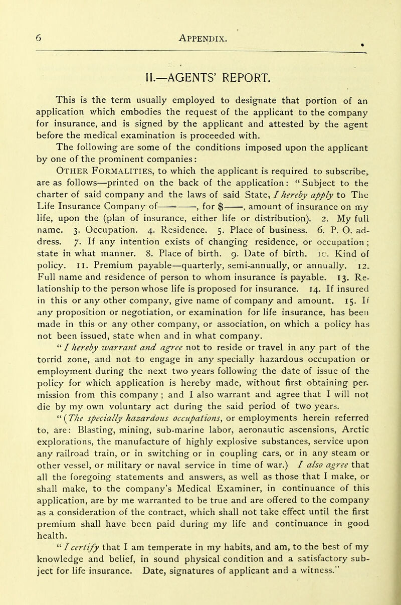 « II.—AGENTS' REPORT. This is the term usually employed to designate that portion of an application which embodies the request of the applicant to the company for insurance, and is signed by the applicant and attested by the agent before the medical examination is proceeded with. The following are some of the conditions imposed upon the applicant by one of the prominent companies : Other Formalities, to which the applicant is required to subscribe^ are as follows—printed on the back of the application:  Subject to the charter of said company and the laws of said State, I hereby apply to The Life Insurance Company of , for % , amount of insurance on my life, upon the (plan of insurance, either life or distribution). 2. My full name. 3. Occupation. 4. Residence. 5. Place of business. 6. P. O. ad- dress. 7. If any intention exists of changing residence, or occupation ; state in what manner. 8. Place of birth. 9. Date of birth, ic. Kind of policy. II. Premium payable—quarterly, semi-annually, or annually. 12. Full name and residence of person to whom insurance is payable. 13. Re- lationship to the person whose life is proposed for insurance. 14. If insured in this or any other company, give name of company and amount. 15. If any proposition or negotiation, or examination for life insurance, has been made in this or any other company, or association, on which a policy has not been issued, state when and in what company. I hereby warrant and agree not to reside or travel in any part of the torrid zone, and not to engage in any specially hazardous occupation or employment during the next two years following the date of issue of the policy for which application is hereby made, without first obtaining per, mission from this company ; and I also warrant and agree that I will not die by my own voluntary act during the said period of two years. {The specially hazardous occupations, or employments herein referred to, are: Blasting, mining, sub-marine labor, aeronautic ascensions, Arctic explorations, the manufacture of highly explosive substances, service upon any railroad train, or in switching or in coupling cars, or in any steam or other vessel, or military or naval service in time of war.) / also agree that all the foregoing statements and answers, as well as those that I make, or shall make, to the company's Medical Examiner, in continuance of this application, are by me warranted to be true and are offered to the company as a consideration of the contract, which shall not take efifect until the first premium shall have been paid during my life and continuance in good health. I certify that I am temperate in my habits, and am, to the best of my knowledge and belief, in sound physical condition and a satisfactory sub- ject for life insurance. Date, signatures of applicant and a witness.