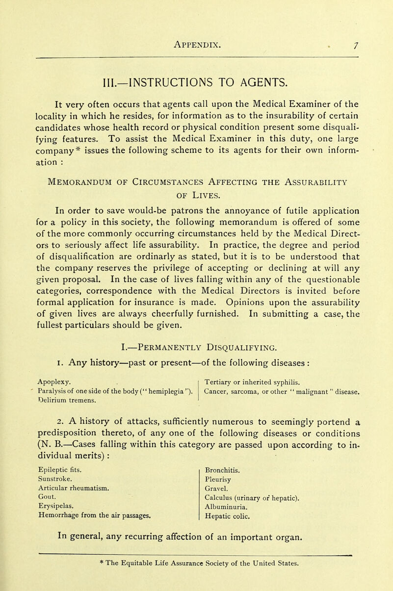III.—INSTRUCTIONS TO AGENTS. It very often occurs that agents call upon the Medical Examiner of the locality in which he resides, for information as to the insurability of certain candidates whose health record or physical condition present some disquali- fying features. To assist the Medical Examiner in this duty, one large company* issues the following scheme to its agents for their own inform- ation : Memorandum of Circumstances Affecting the Assurability OF Lives. In order to save would-be patrons the annoyance of futile application for a policy in this society, the following memorandum is ofTered of some of the more commonly occurring circumstances held by the Medical Direct- ors to seriously affect life assurability. In practice, the degree and period of disqualification are ordinarly as stated, but it is to be understood that the company reserves the privilege of accepting or declining at will any given proposal. In the case of lives falling within any of the questionable categories, correspondence with the Medical Directors is invited before formal application for insurance is made. Opinions upon the assurability of given lives are always cheerfully furnished. In submitting a case, the fullest particulars should be given. I.—Permanently Disqualifying. I. Any history—past or present—of the following diseases : Apoplexy. Paralysis of one side of the body (hemiplegia''). Delirium tremens. Tertiary or inherited syphilis. Cancer, sarcoma, or other malignant disease. 2. A history of attacks, sufficiently numerous to seemingly portend a predisposition thereto, of any one of the following diseases or conditions (N. B.—Cases falling within this category are passed upon according to in- dividual merits) : Epileptic fits. Sunstroke. Articular rheumatism. Gout. Erysipelas. Hemorrhage from the air passages. Bronchitis. Pleurisy Gravel. Calculus (urinary of hepatic). Albuminuria. Hepatic colic. In general, any recurring affection of an important organ. * The Equitable Life Assurance Society of the United States.