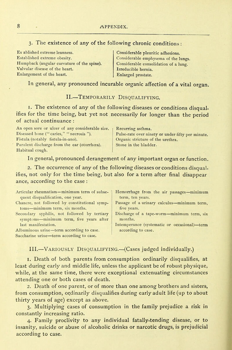 3. The existence of any of the following chronic conditions Es ablished extreme leanness. Established extreme obesity. Humpback (angular curvature of the spine). Valvular disease of the heart. Enlargement of the heart. Considerable pleuritic adhesions. Considerable emphysema of the lungs. Considerable consolidation of a lung. Irreducible hernia. Enlarged prostate. In general, any pronounced incurable organic affection of a vital organ. II.—Temporarily Disqualifying. I. The existence of any of the following diseases or conditions disqual- ifies for the time being, but yet not necessarily for longer than the period of actual continuance : Recurring asthma. Pulse-rate over ninety or under fifty per minute. Organic stricture of the urethra. Stone in the bladder. An open sore or ulcer of any considerable size. Diseased bone (caries, necrosis ). Fistula (notably fistula-in-ano). Purulent discharge from the ear (otorrhoea). Habitual cough. In general, pronounced derangement of any important organ or function. 2. The occurrence of any of the following diseases or conditions disqual- ifies, not only for the time being, but also for a term after final disappear ance, according to the case : Articular rheumatism—minimum term of subse- quent disqualification, one year. Chancre, not followed by constitutional symp- toms—minimum term, six months. Secondary syphilis, not followed by tertiary symptoms—minimum term, five years after last manifestation. Albuminous urine—term according to case. Saccharine urine—term according to case. Hemorrhage from the air passages—minimum term, ten years. Passage of a urinary calculus—minimum term, five years. Discharge of a tape-worm—minimum term, six months. Intemperance (systematic or occasional)—term according to case. III.—Variously Disqualifying.—(Cases judged individually.) 1. Death of both parents from consumption ordinarily disqualifies, at least during early and middle life, unless the applicant be of robust physique, while, at the same time, there were exceptional extenuating circumstances attending one or both cases of death. 2. Death of one parent, or of more than one among brothers and sisters, from consumption, ordinarily disqualifies during early adult life (up to about thirty years of age) except as above. 3. Multiplying cases of consumption in the family prejudice a risk in constantly increasing ratio. 4. Family proclivity to any individual fatally-tending disease, or to insanity, suicide or abuse of alcoholic drinks or narcotic drugs, is prejudicial according to case.