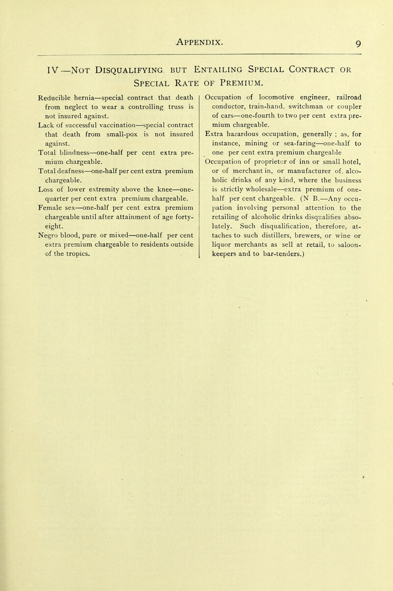 IV—Not Disqualifying, but E Special Rate Reducible hernia—special contract that death from neglect to wear a controlling truss is not insured against. Lack of successful vaccination—special contract that death from small-pox is not insured against. Total blindness—one-half per cent extra pre- mium chargeable. Total deafness—one-half per cent extra premium chargeable. Loss of lower extremity above the knee—one- quarter per cent extra premium chargeable. Female sex—one-half per cent extra premium chargeable until after attainment of age forty- eight. Negro blood, pure or mixed—one-half per cent extra premium chargeable to residents outside of the tropics. sttailing Special Contract or OF Premium. Occupation of locomotive engineer, railroad conductor, train-hand, switchman or coupler of cars—one-fourth to two per cent extra pre- mium chargeable. Extra hazardous occupation, generally ; as, for instance, mining or sea-faring—one-half to one per cent extra premium chargeable Occupation of proprietor of inn or small hotel, or of merchant in, or manufacturer of, alco- holic drinks of any kind, where the business is strictly wholesale—extra premium of one- half per cent chargeable. (N B,—Any occu- pation involving personal attention to the retailing of alcoholic drinks disqualifies abso- lutely. Such disqualification, therefore, at- taches to such distillers, brewers, or wine or liquor merchants as sell at retail, to saloon- keepers and to bar-tenders.)