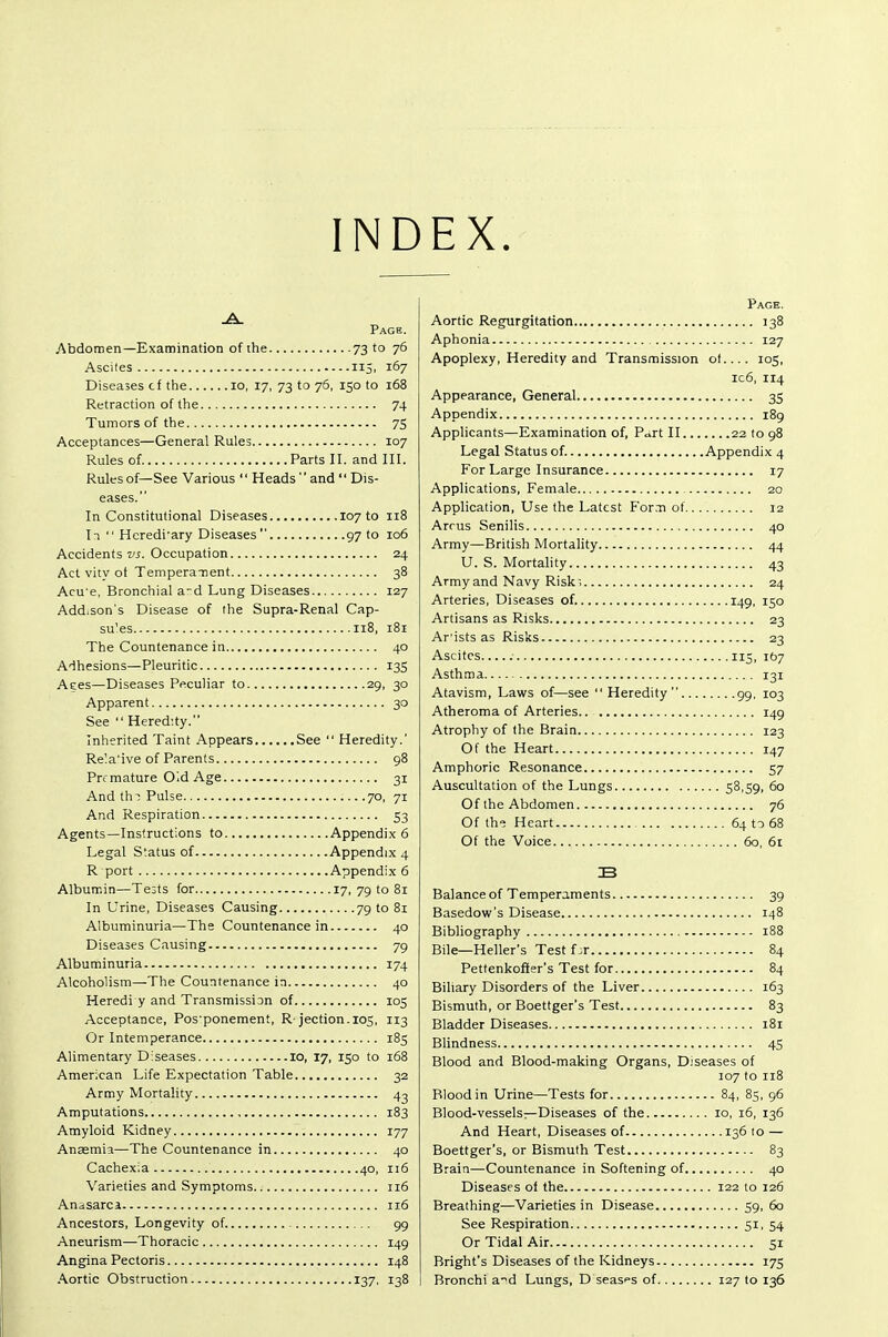 IND EX Page. Abdomen—Examination of the 73 to 76 Ascites 115, 167 Diseases cf the 10, 17, 73 to 76, 150 to 168 Retraction of the 74 Tumors of the 75 Acceptances—General Rules 107 Rules of Parts II. and III. Rules of—See Various '' Heads'' and Dis- eases. In Constitutional Diseases 10710 118 Ii  Hcredi'ary Diseases 97 to 106 Accidents wi. Occupation 24 Act vity ot Tempera-nent 38 Acu'e, Bronchial a-d Lung Diseases 127 Addison's Disease of the Supra-Renal Cap- su'es 118, 181 The Countenance in 40 Adhesions—Pleuritic 135 Aees—Diseases Peculiar to 29, 30 Apparent 30 See  Hered:ty. Inherited Taint Appears See  Heredity.' Re'.a'ive of Parents 98 Premature O'.d Age 31 And thT Pulse 70, 71 And Respiration 53 Agents—Instructions to Appendix 6 Legal Status of Appendix 4 R port Appendix 6 Albumin—Tests for 17, 79 to 81 In Urine, Diseases Causing 79 to 81 Albuminuria—The Countenance in 40 Diseases Causing 79 Albuminuria 174 Alcoholism—The Countenance in 40 Heredi y and Transmission of 105 Acceptance, Pos'ponement, R'jection. 105, 113 Or Intemperance 185 Alimentary Diseases 10, 17, 150 to 168 American Life Expectation Table 32 Army Mortality 42 Amputations , 183 Amyloid Kidney 177 Anamia—The Countenance in 40 Cachexia 40, 116 Varieties and Symptoms 116 Anasarca 116 Ancestors, Longevity of 99 Aneurism—Thoracic 149 Angina Pectoris 148 Aortic Obstruction 137, 138 Page. Aortic Regurgitation 138 Aphonia 127 Apoplexy, Heredity and Transmission ol.... 105, ic6, 114 Appearance, General 35 Appendix 189 Applicants—Examination of, P<»rt II 22 to 98 Legal Status of. Appendix 4 For Large Insurance 17 Applications, Female , 20 Application, Use the Latest For.m of 12 Arms Senilis 40 Army—British Mortality 44 U. S. Mortality 43 Army and Navy Risk; 24 Arteries, Diseases of. 149, 150 Artisans as Risks 23 Ar ists as Risks 23 Ascites 115, 167 Asthma 131 Atavism, Laws of—see Heredity 99, 103 Atheroma of Arteries 149 Atrophy of the Brain 123 Of the Heart 147 Amphoric Resonance 57 Auscultation of the Lungs 58,59, 60 Of the Abdomen 76 Of the Heart 64 t-5 68 Of the Voice 60, 61 Balance of Temperaments 39 Basedow's Disease 148 Bibliography 188 Bile—Heller's Test f ;r 84 Pettenkofter's Test for 84 Biliary Disorders of the Liver 163 Bismuth, or Boettger's Test 83 Bladder Diseases 181 Blindness 45 Blood and Blood-making Organs, Diseases of 107 to 118 Blood in Urine—Tests for 84, 85, 96 Blood-vessels—Diseases of the 10, 16, 136 And Heart, Diseases of 136 to — Boettger's, or Bismuth Test 83 Brain—Countenance in Softening of 40 Diseases of the 122 to 126 Breathing—Varieties in Disease 59, 60 See Respiration 51, 54 Or Tidal Air 51 Bright's Diseases of the Kidneys 175 Bronchi a-^d Lungs, D seases of 127 to 136