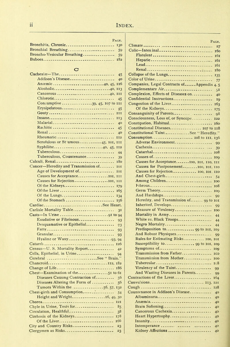 Page. Bronchitis, Chronic 130 Bronchial Breathing 59 Broncho-Vesicular Breathing 59 Buboes 182 O Cachexi ae—The 45 Addison's Disease 40 Anamic 40, 45, 116 Alcoholic 40, 113 Cancerous 40, in Chlorotic 45 Consumptive 39, 45, 107 to in Erysipelatous 45 Gouty III Insane 113 Malarial 40 Rachitic 45 Renal 40 Rheumatic 112 Scrofulous or St umous 45, loi, in Syphilitic 40, 45, 112 Tuberculous 44 Tuberculous, Countenance 39 Calculi, Renal 180 Cancer—Heredity and Transmission of loi Age of Development of loi Causes for Acceptance loi, in Causes for Rejection loi, in Of the Kidneys 179 Of the Liver 165 Of the Lungs 134 Of the Stomach 156 Cardiac See Heart. Carlisle Mortality Table 31 Casts—In Urine 91 to 94 Exudative or Fibrinous 93 Desquamative or Epithelial 03 Fatty 93 Granular 93 Hyalina or Waxy 93, 94 Catarrh 126 Census—U. S. Mortality Report 42 Cells, Epithelial, in Urine 94 Cerebral See  Brain. Chancroid 112, 182 Change of Life 186 Chest—Examination of the 51 to 61 Diseases Causmg Contraction of 56 Diseases Altering the Form of 56 Tumors Within the 56, 57, 132 Chest-girth and Consumption ' 54 Height and Weight 16, 49, 50 Chorea 121 Chyle in Urine, Tests for 85 Circulation, Healthful 38 Cirrhosis of the Kidneys 178 Of the Liver 166 City and Country Risks 23 Clergymen as Risks 23 Page. Climate 27 CoHc—Intestinal 160 Flatulent 161 Hepatic 161 Lead 161 Renal .■ 180 Collapse of the Lungs 135 Color of Urine 77 Companies, Legal Contracts of Appendix 4, 5 Complementary Air i;i Complexion, Effects of Diseases on 40 Confidential Instructions 19 Congestion of the Liver 163 Of the Kidneys 175 Consanguinity of Parents 98 Consciousness, Loss of, or Syncope 122 Constipation, Habitual 160 Constitutional Diseases 107 to nS Constitutional Taint See  Heredity. Consumption 108 to in, 136 Adverse Environment gg Cachexia 3g Catarrhal 108 Causes of. 109 Causes for Acceptance 100, loi, no, in Causes for Postponement 100, loi, no Causes for Rejection 100, loi. no And Chest-girth 54 Among Children 100 Fibrous 108 Germ Theory 109 And Hardships go Heredity, and Transmissiou of 99 to 101 Inherited, Develops gg Measure of Virulency 100 Mortality in Army 44 White vs. Black Troops 44 Negro Mortality 44 Predisposition to 99 to loi, log And Robust Physiques 99 Rules for Estimating Risks 100, loi Susceptibility to 99 to 101, 109 Symptoms of 109 Transmission from Father ico Transmission from Mother 100 Tubercular ic8 Virulency of the Taint 99 And Wasting Diseases in Parents gg Contractions of the Liver 164 Convulsions 113, 121 Cough 128 Countenance in Addison's Disease 40 Albuminuria 40 Anasmia 40 Brain Softening 40 Cancerous Cachexia 40 Heart Hypertrophy 40 Insanity 40 Intemperance 40 Kidney Affections 40
