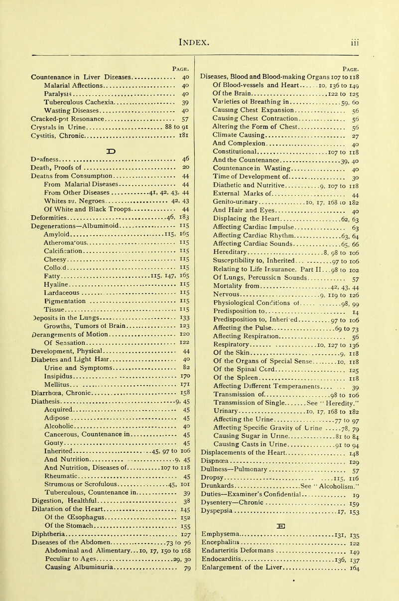 Page. Countenance in Liver Diseases 40 Malarial Afiections 40 Paralysis 40 Tuberculous Cachexia 39 Wasting Diseases 40 Cracked-pot Resonance 57 Crystals in Urine 88 to 91 Cystitis, Chronic 181 ID Deafness 46 Death, Proofs of 20 Deatns from Consumption 44 From Malarial Diseases 44 From Other Diseases 41, 42, 43, 44 Whites vs. Negroes 42, 43 Of White and Black Troops 44 Deformities 4^, 183 Degenerations—Albuminoid iiS Amyloid 115. 1^5 Atheroma'ous IIS Calcification nS Cheesy 5 Colloid IIS Fatty IIS. 147. i6S Hyaline nS l^ardaceous 115 Pigmentation 115 Tissue IIS deposits in the Lungs 133 Growths, Tumors ol Brain 123 Derangements of Motion 120 Of Sensation 122 Development, Physical 44 Diabetes and Light Hair 40 Urine and Symptoms 82 Insipidus 17° Mellitus 171 DiarrhcEa, Chronic 158 Diathesis 9. 4S Acquired 45 Adipose 45 Alcoholic 40 Cancerous, Countenance in 45 Gouty 45 Inherited 45, 97 to 106 And Nutrition 9, 45 And Nutrition, Diseases of 107 to 118 Rheumatic 45 Strumous or Scrofulous 45, loi Tuberculous, Countenance in 39 Digestion, Healthful 38 Dilatation of the Heart 145 Of the (Esophagus 152 Of the Stomach 155 Diphtheria 127 Diseases of the Abdomen 73 to 76 Abdominal and Alimentary...10, 17, 150 to 168 Peculiar to Ages 29, 30 Causing Albuminuria 79 Page. Diseases, Blood and Blood-making Organs 107 to 118 Of Blood-vessels and Heart lo, 13610 149 Of the Brain 122 to 125 Varieties of Breathing in 59, 60 Causmg Chest Expansion 56 Causing Chest Contraction 56 Altering the Form of Chest 56 Climate Causing 27 And Complexion. 40 Constitutional 107 to 118 And the Countenance 39, 40 Countenance in Wasting 40 Time of Development of 30 Diathetic and Nutritive g, 107 to 118 External Marks of 44 Genito-urinary 10, 17, i63 lo 182 And Hair and Eyes 40 Displacing the Heart 62, 63 Affecting Cardiac Impulse 63 Affecting Cardiac Rhythm 63, 64 Affecting Cardiac Sounds 65, 66 Hereditary 8, 98 to 106 Susceptibility to, Inherited 97 to 106 Relating to Life Insurance. Part II.. .98 lo 102 Of Lungs, Percussion Sounds 57 Mortality from 42, 43, 44 Nervous 9, 119 to 126 Physiological Conditions of 98, 99 Predisposition to 14 Predisposition to, Inheri ed 97 to 106 Affecting the Pulse 69 to 73 Affecting Respiration 56 Respiratory 10, 127 to 136 Of the Skin 9, 118 Of the Organs of Special Sense 10, 118 Of the Spinal Cord 125 Of the Spleen nS Affecting Different Temperaments 39 Transmission of. 98 to 106 Transmission of Single See  Heredity. Urinary 10, 17, 168 to 182 Affecting the Urine 77 to 97 Affecting Specific Gravity of Lrine 78, 79 Causing Sugar in Urine 81 to 84 Causing Casts in Urine gi to 94 Displacements of the Heart 148 Dispnoea 129 Dullness—Pulmonary 57 Dropsy 115, 116 Drunkards See Alcoholism. Duties—Examiner's Confidential 19 Dysentery—Chronic 159 Dyspepsia 17, 153 Emphysema 131, 135 Encephalitis 122 Endarteritis Defoimans 14^ Endocarditis 136, 137 Enlargement of the Liver 164