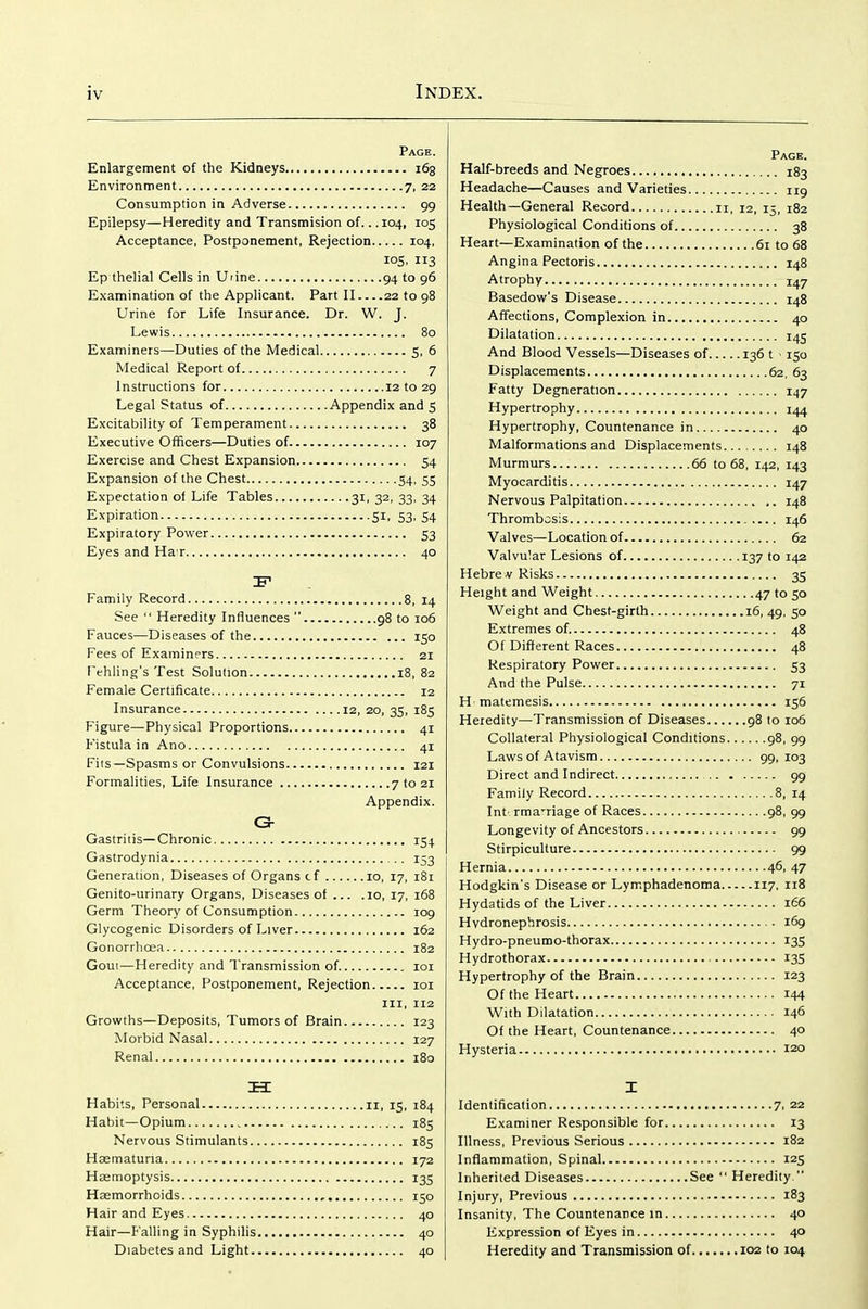 Page. Enlargement of the Kidneys 163 Environment 7, 22 Consumption in Adverse 99 Epilepsy—Heredity and Transmision of.. .104, 105 Acceptance, Postponement, Rejection 104, 105, 113 Ep tlielial Cells in Uiine 94 to 96 Examination of the Applicant. Part II 22 to 98 Urine for Life Insurance. Dr. W. J. Lewis 80 Examiners—Duties of the Medical 5, 6 Medical Report of 7 Instructions for 12 to 29 Legal Status of Appendix and 5 Excitability of Temperament 38 Executive Officers—Duties of. 107 Exercise and Chest Expansion 54 Expansion of the Chest 54, 55 Expectation of Life Tables 31, 32, 33, 34 Expiration 51, 53, 54 Expiratory Power 53 Eyes and Ha r 40 IF Family Record 8, 14 See  Heredity Influences  98 to 106 Fauces—Diseases of the 150 Fees of Examiners 21 Fehling's Test Solution 18, 82 Female Certificate 12 Insurance 12, 20, 35, 185 Figure—Physical Proportions 41 Fistula in Ano 41 Fits—Spasms or Convulsions 121 Formalities, Life Insurance 7 to 21 Appendix. C- Gastritis—Chronic 154 Gastrodynia , . 153 Generation, Diseases of Organs cf 10, 17, i8i Genito-urinary Organs, Diseases of ... .10, 17, 168 Germ Theory of Consumption 109 Glycogenic Disorders of Liver 162 Gonorrhoea 182 Gout—Heredity and Transmission of. loi Acceptance, Postponement, Rejection loi III, 112 Growths—Deposits, Tumors of Brain 123 Morbid Nasal 127 Renal 180 H Habits, Personal 11, 15, 184 Habit—Opium 185 Nervous Stimulants 185 Hsematuna 172 Hasmoptysis 135 Hasmorrhoids 150 Hair and Eyes 40 Hair—Falling in Syphilis 40 Diabetes and Light 40 Page. Half-breeds and Negroes 183 Headache—Causes and Varieties 119 Health—General Record n, 12, 15, 182 Physiological Conditions of 38 Heart—Examination of the 61 to 68 Angina Pectoris 148 Atrophy 1^7 Basedow's Disease 148 Affections, Complexion in 40 Dilatation 145 And Blood Vessels—Diseases of 136 t • 150 Displacements 62, 63 Fatty Degneration 147 Hypertrophy 144 Hypertrophy, Countenance in 40 Malformations and Displacements 148 Murmurs 66 to 68, 142, 143 Myocarditis 147 Nervous Palpitation 148 Thrombosis 146 Valves—Location of 62 Valvular Lesions of 137 to 142 Hebrev Risks 35 Height and Weight 47 to 50 Weight and Chest-girth 16, 49, 50 Extremes of. 48 Of Different Races 48 Respiratory Power 53 And the Pulse 71 Hmatemesis 156 Heredity—Transmission of Diseases 98 to 106 Collateral Physiological Conditions 98, 99 Laws of Atavism 99, 103 Direct and Indirect 99 Family Record 8, 14 Int rma'riage of Races 98, 99 Longevity of Ancestors 99 Stirpiculture 99 Hernia 46, 47 Hodgkin's Disease or Lymphadenoma 117, 118 Hydatids of the Liver 166 Hydronephrosis 169 Hydro-pneumo-thorax 135 Hydrothorax 13S Hypertrophy of the Brain 123 Of the Heart 144 With Dilatation 146 Of the Heart, Countenance 40 Hysteria 120 I Identification 7, 22 Examiner Responsible for 13 Illness, Previous Serious 182 Inflammation, Spinal 125 Inherited Diseases See  Heredity  Injury, Previous 183 Insanity, The Countenance in 40 Expression of Eyes in 40 Heredity and Transmission of 102 to 104