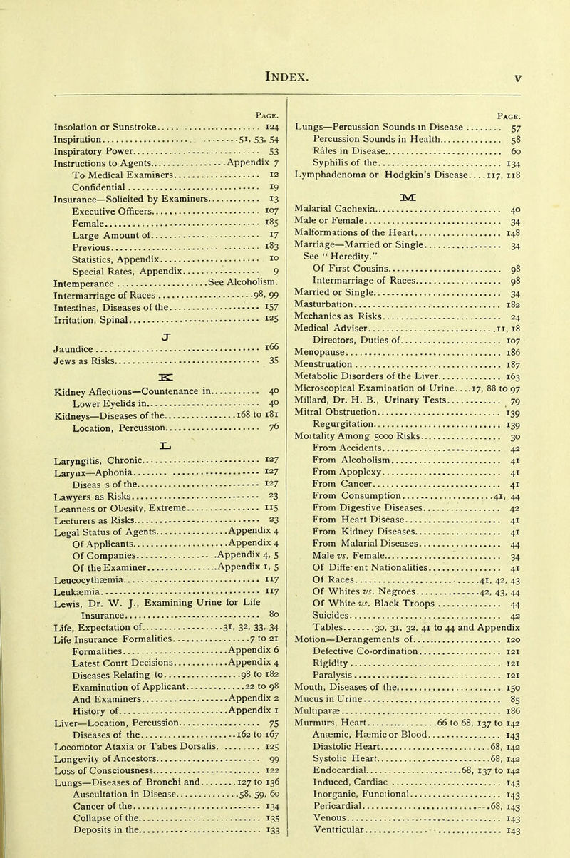 Page. Insolation or Sunstroke 124 Inspiration Si. 53. 54 Inspiratory Power S3 Instructions to Agents Appendix 7 To Medical Examiaers 12 Confidential 19 Insurance—Solicited by Examiners 13 Executive Officers 107 Female 185 Large Amount of 17 Previous 1^3 Statistics, Appendix 10 Special Rates, Appendix 9 Intemperance See Alcoholism. Intermarriage of Races 98. 99 Intestines, Diseases of the IS7 Irritation, Spinal ^^5 J Jaundice Jews as Risks 35 k: Kidney Affections—Countenance in 4° Lower Eyelids in 4° Kidneys—Diseases of the 168 to 181 Location, Percussion 76 L Laryngitis, Chronic 127 Larynx—Aphonia 127 Diseas s of the 127 Lawyers as Risks 23 Leanness or Obesity, Extreme 115 Lecturers as Risks 23 Legal Status of Agents Appendix 4 Of Applicants Appendix 4 Of Companies Appendix 4, s Of the Examiner Appendix i, S Leucocythasmia 117 Leukasmia 117 Lewis, Dr. W. J., Examining Urine for Life Insurance 80 Life, Expectation of 31. 32. 33. 34 Life Insurance Formalities 7 to 21 Formalities Appendix 6 Latest Court Decisions Appendix 4 Diseases Relating to 98 to 182 Examination of Applicant 22 to 98 And Examiners Appendix 2 History of ..Appendix i Liver—Location, Percussion 75 Diseases of the 162 to 167 Locomotor Ataxia or Tabes Dorsalis. 125 Longevity of Ancestors 99 Loss of Consciousness 122 Lungs—Diseases of Bronchi and 127 to 136 Auscultation in Disease 58. 59. 60 Cancer of the 134 Collapse of the 135 Deposits in the 133 Page. Lungs—Percussion Sounds in Disease 57 Percussion Sounds in Health 58 Rales in Disease 60 Syphilis of the 134 Lymphadenoma or Hodgkin's Disease.... 117, 118 Malarial Cachexia 40 Male or Female 34 Malformations of the Heart 148 Marriage—Married or Single 34 See Heredity. Of First Cousins 98 Intermarriage of Races , 98 Married or Single 34 Masturbation 182 Mechanics as Risks 24 Medical Adviser 11, 18 Directors, Duties of 107 Menopause 186 Menstruation 187 Metabolic Disorders of the Liver 163 Microscopical Examination of Urine.. ..17, 88 to 97 Millard, Dr. H. B., Urinary Tests 79 Mitral Obstruction 139 Regurgitation 139 Mot tality Among 5000 Risks 30 From Accidents 42 From Alcoholism 41 From Apoplexy 41 From Cancer 41 From Consumption 41, 44 From Digestive Diseases 42 From Heart Disease 41 From Kidney Diseases 41 From Malarial Diseases 44 Male vs. Female 34 Of Diffe-ent Nationalities 41 Of Races 41, 42, 43 Of Whites vs. Negroes 42, 43, 44 Of White vs. Black Troops 44 Suicides 42 Tables 30, 31, 32, 41 to 44 and Appendix Motion—Derangements of 120 Defective Co-ordination 121 Rigidity 121 Paralysis 121 Mouth, Diseases of the 150 Mucus in Urine 83 Multiparse 186 Murmurs, Heart 66 to 68, 137 to 142 Anaemic, Hasmic or Blood 143 Diastolic Heart 68, 142 Systolic Heart 68, 142 Endocardial 68, 137 to 142 Induced, Cardiac 143 Inorganic, Functional 143 Pericardial .68, 143 Venous 143 Ventricular 143