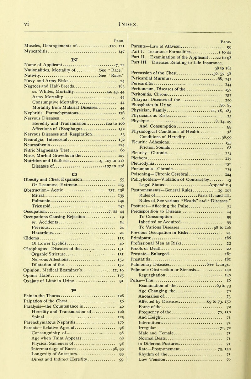 Page. Muscles, Derangements of 120, 121 Myocarditis 147 Name of Applicant 7, 22 Nationalities, Mortality of. See Race Nativity See Race. Navy and Army Risks 24 Negroes and Half-Breeds 183 vs. Whites, Mortality 42, 43, 44 Army Mortality 44 Consumptive Mortality 44 Mortality from Malarial Diseases 44 Nephritis, Parenchymatous 176 Nervous Diseases 9 Heredity and Transmission 102 to 106 Affections of Oesophagus 152 Nervous Diseases and Respiration 53 Neuralgia, Intercostal 132 Neurasthenia 124 Nitric Magnesian Test 80 Nose, Morbid Growths in the 127 Nutrition and Diathesis 9, 107 to 118 Diseases of 107 to 118 O Obesity and Chest Expansion SS Or Leanness, Extreme 115 Obstruction— Aortic 137, 138 Mitral 139 Pulmonic 140 Tricuspid 141 Occupation 7, 22, 44 Occupations Causing Rejection 19 vs. Accidents 24 Previous 24 Hazardous 24 CEdema 115 Of Lower Eyelids 40 CEsophagus—Diseases of the 151 Organic Stricture 151 Nervous Affections 152 Dilatation of the 152 Opinion, Medical Examiner's 11, 19 Opium Habit 185 Oxalate of Lime in Urine 91 Pain in the Thorax 128 Palpation of the Chest 56 Paralysis—the Countenance in 40 Heredity and Transmission of 106 Spinal 125 Parenchymatous Nephritis 176 Parents—Relative Ages of 98 Consanguinity of 98 Age when Taint Appears 98 Physical Sameness of 98 Intermarriage of Races 98, 99 Longevity of Ancestors 99 Direct and Indirect Here.iity 99 Page. Parents—Law of Atavism 99 Part I. Insurance Formalities 1 to 22 Part II. Examination of the Applicant 22 to 98 Part III. Diseases Relating to Life Insurance, 98 to 182 Percussion of the Chest 56, 57, 58 Pc-ricardial Murmurs 68, 143 Pericarditis 14^ Peritoneum, Diseases of the 157 Peritonitis, Chronic 157 Pharynx, Diseases of the 150 Phosphates in Urine 86, 87 Physician, Family 11, 18, 185 Physicians as Risks 23 Physique 8, 14, 29 And Consumption 99 Physiological Conditions of Health 38 Conditions of Heredity 98,99 Pleuritic Adhesions 135 Friction Sounds 68 Pleurisy—Chronic 134 Plethora 117 Pleurodynia 132 Pneumonia—Chronic 134 Poisoning—Chronic Cerebral 124 Policyholders—Violation of Contract by 13 Legal Status Appendix 4 Postponements—General Rules 19, 107 Rules of Parts II. and III. Rules of.See various Heads ar.d Diseases. Postures—Affecting the Pulse 71 Predisposition to Disease 14 To Consumption 99 Inherited or Acquired 99 To Various Diseases 98 to 106 Previous Occupation in Risks 24 Primiparse 186 Professional Men as Risks 22 Proofs of Death 20 Prostate—Enlarged 181 Prostatitis 181 Pulmonary Diseases See Lungs. Pulmonic Obstruction or Stenosis 140 Regurgitation 140 Pulse—The 16 Examination of the 69 to 73 Age Changing the 70 Anomalies of 73 Affected by Diseases 69 to 73, 150 Force of the 72 Frequency of the 70, 150 And Height 71 Intermittent 71 Irregular 71, 72 Male and Female 71 Normal Beats 71 in Different Postures 71 Rate—Postponement 73, 150 Rhythm of the 71 Low Tension 70