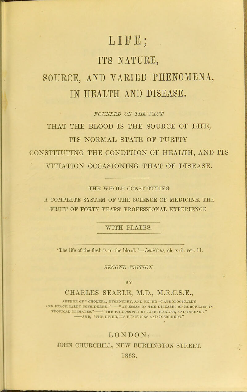 LIFE; ITS NATURE, SOURCE, AND VARIED PHENOMENA, IN HEALTH AND DISEASE. FOUNDED ON THE FACT THAT THE BLOOD IS THE SOURCE OF LIFE, ITS NORMAL STATE OF PURITY CONSTITUTING THE CONDITION OF HEALTH, AND ITS VITIATION OCCASIONING- THAT OF DISEASE. THE WHOLE CONSTITUTING A COMPLETE SYSTEM OE THE SCIENCE OE MEDICINE, THE FRUIT OF FORTY YEARS' PROFESSIONAL EXPERIENCE. WITH PLATES. 'The life of the flesh is in the blood.—Leviticus, ch. xvii. ver. 11. SECOND EDITION. BY CHARLES SEARLE, M.D., M.R.C.S.E., AUTHOR OF CHOLERA, DYSENTERY, AND FEVER—PATHOLOGICALLY AND PRACTICALLY CONSIDERED. AN ESSAY ON THE DISEASES OF EUROPEANS IN* TROPICAL CLIMATES. THE PHILOSOPHY OF LIFE, HEALTH, AND DISEASE. AND, THE LIVER, ITS FUNCTIONS AND DISORDERS. LONDON: JOHN CHURCHILL, NEW BURLINGTON STREET. 1863.