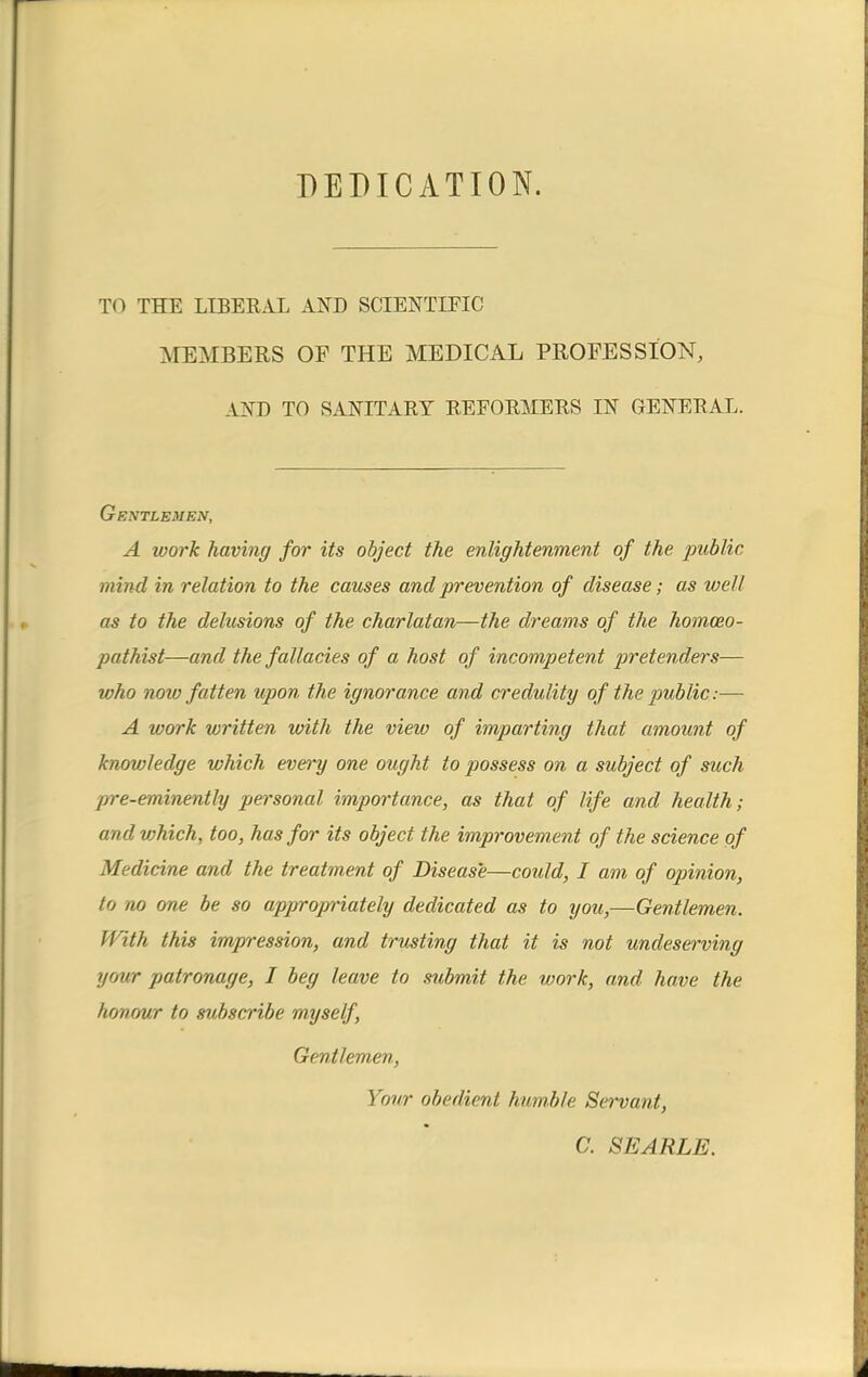 DEDICATION. TO THE LIBERAL AND SCIENTIFIC MEMBERS OF THE MEDICAL PROFESSION, VXD TO SANITARY REFORMERS IN GENERAL. Gentlemen, A ivork having for its object the enlightenment of the public mind in relation to the causes and prevention of disease; as well as to the delusions of the charlatan—the dreams of the homoeo- pathist—and the fallacies of a host of incompetent pretenders— tvho noio fatten upon the ignorance and credulity of the public:— A work written ivith the view of imparting that amount of knowledge which every one ought to possess on a subject of such pre-eminently personal importance, as that of life and health; and which, too, has for its object the improvement of the science of Medicine and the treatment of Disease—could, I am of opinion, to no one be so appropriately dedicated as to you,—Gentlemen. With this impression, and trusting that it is not undeserving yow patronage, I beg leave to submit the work, and have the honour to subscribe myself, Gentlemen, Your obedient humble Servant, C. SEARLE.