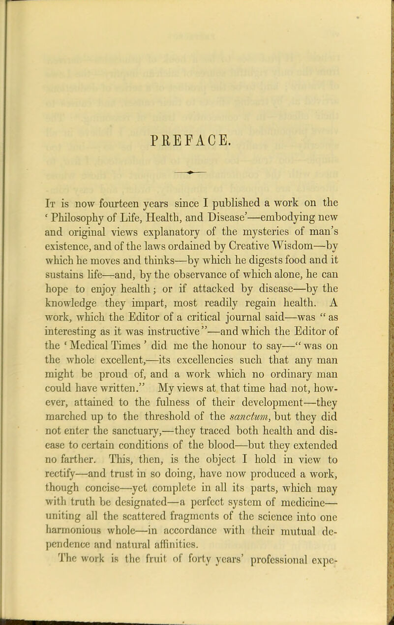 PREFACE. It is now fourteen years since I published a work on the • Philosophy of Life, Health, and Disease5—embodying new and original views explanatory of the mysteries of man's existence, and of the laws ordained by Creative Wisdom—by which he moves and thinks—by which he digests food and it sustains life—and, by the observance of which alone, he can hope to enjoy health; or if attacked by disease—by the knowledge they impart, most readily regain health. A work, which the Editor of a critical journal said—was  as interesting as it was instructive—and which the Editor of the ' Medical Times ' did me the honour to say— was on the whole excellent,—its excellencies such that any man might be proud of, and a work which no ordinary man could have written. My views at that time had not, how- ever, attained to the fulness of their development—they marched up to the threshold of the sanctum, but they did not enter the sanctuary,—they traced both health and dis- ease to certain conditions of the blood—but they extended no farther. This, then, is the object I hold in view to rectify—and trust in so doing, have now produced a work, though concise—yet complete in all its parts, which may with truth be designated—a perfect system of medicine— uniting all the scattered fragments of the science into one harmonious whole—in accordance with their mutual de- pendence and natural affinities. The work is the fruit of forty years' professional expe-