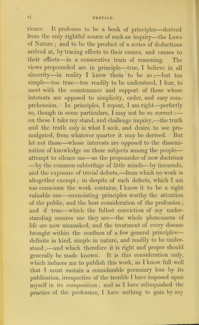 vi rience. It professes to be a book of principles—derived from the only rightful source of such an inquiry—the Laws of Nature ; and to be the product of a scries of deductions arrived at, by tracing effects to their causes, and causes to their effects—in a consecutive train of reasoning. The views propounded are in principle—true, I believe in all sincerity—in reality I know them to be so ;—but too simple—too true—too readily to be understood, I fear, to meet with the countenance and support of those whose interests are opposed to simplicity, order, and easy com- prehension. In principles, I repeat, I am right—perfectly so, though in some particulars, I may not be so correct:— on these I take my stand, and challenge inquiry,—the truth and the truth only is what I seek, and desire to see pro- mulgated, from whatever quarter it may be derived. But let not those—whose interests are opposed to the dissemi- nation of knowledge on these subjects among the people— attempt to silence me—as the propounder of new doctrines —by the common subterfuge of little minds—by innuendo, and the exposure of trivial defects,—from which no work is altogether exempt; in despite of such defects, which I am too conscious the work contains, I know it to be a right valuable one—enunciating principles worthy the attention of the public, and the best consideration of the profession; and if true—which the fullest conviction of my under- standing assures me they are—the whole phenomena of life are now unmasked, and the treatment of every disease brought within the confines of a few general principles— definite in kind, simple in nature, and readily to be under- stood ;—and which therefore it is right and proper should generally be made known. It is this consideration only, wliich induces me to publish this work, as I know full well that I must sustain a considerable pecuniary loss by its publication, irrespective of the trouble I have1 imposed upon myself in its composition; and as 1 have relinquished the