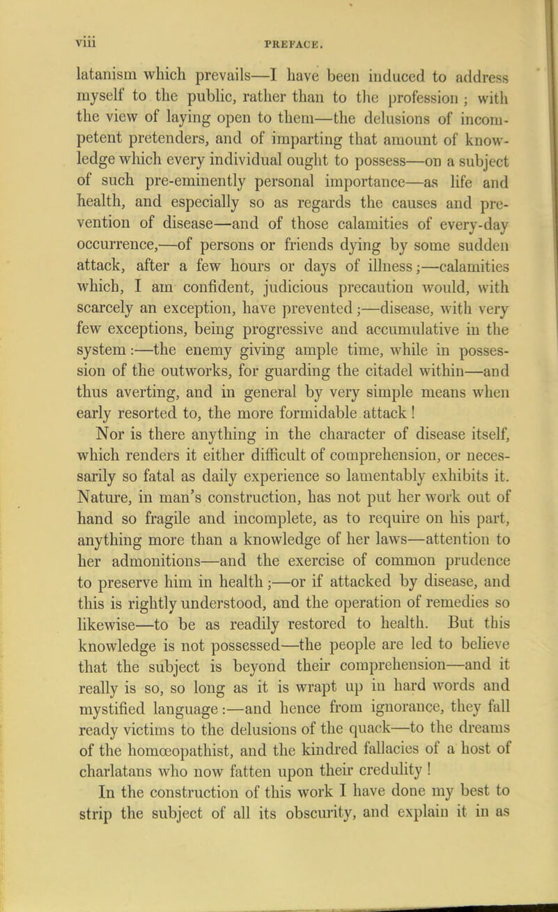 latanism which prevails—I have been induced to address myself to the public, rather than to the profession ; with the view of laying open to them—the delusions of incom- petent pretenders, and of imparting that amount of know- ledge which every individual ought to possess—on a subject of such pre-eminently personal importance—as life and health, and especially so as regards the causes and pre- vention of disease—and of those calamities of every-day occurrence,—of persons or friends dying by some sudden attack, after a few hours or days of illness;—calamities which, I am confident, judicious precaution would, with scarcely an exception, have prevented;—disease, with very few exceptions, being progressive and accumulative in the system:—the enemy giving ample time, while in posses- sion of the outworks, for guarding the citadel within—and thus averting, and in general by very simple means when early resorted to, the more formidable attack! Nor is there anything in the character of disease itself, which renders it either difficult of comprehension, or neces- sarily so fatal as daily experience so lamentably exhibits it. Nature, in man's construction, has not put her work out of hand so fragile and incomplete, as to require on his part, anything more than a knowledge of her laws—attention to her admonitions—and the exercise of common prudence to preserve him in health •—or if attacked by disease, and this is rightly understood, and the operation of remedies so likewise—to be as readily restored to health. But this knowledge is not possessed—the people are led to believe that the subject is beyond their comprehension—and it really is so, so long as it is wrapt up in hard words and mystified language:—and hence from ignorance, they fall ready victims to the delusions of the quack—to the dreams of the homocopathist, and the kindred fallacies of a host of charlatans who now fatten upon their credulity ! In the construction of this work I have done my best to strip the subject of all its obscurity, and explain it in as