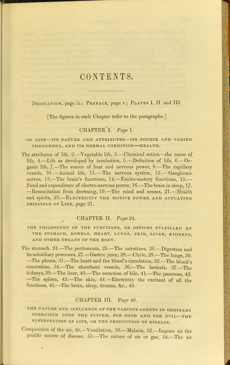 CONTENTS. Dedication, page iii; Preface, page v; Plates I. II. and III. [The figures in each Chapter refer to the paragraphs.] CHAPTER'I. Page 1. OF LIFE—ITS NATURE AND ATTRIBUTES ITS SOURCE AND VARIED PHENOMENA, AND ITS NORMAL CONDITION HEALTH. The attributes of life, 2.—Vegetable life, 3.—Chemical action—the cause of life, 4.—Life as developed by incubation, 5.—Definition of life, 6.—Or- ganic life, /•—The source of heat and nervous power, 8.—The capillary vessels, 10.—Animal life, 11.—The nervous system, 12. — Ganglionic nerves, 13.—The brain's functions, 14.—Excito-motory functions, 15.— Fund and expenditure of electro-nervous power, 16.—The brain in sleep, 17- —Resuscitation from drowning, 19.—The mind and senses, 21.—Health and spirits, 23.—Electricity the motive power and actuating principle of Life, page 21. CHAPTER II. Page 24. THE PHILOSOPHY OF THE FUNCTIONS, OR OFFICES FULFILLED BY THE STOMACH, BOWELS, HEART, LUNGS, SKIN, LIVER, KIDNEYS, AND OTHER ORGANS OF THE BODY. The stomach, 24.—The peritoneum, 25.—The intestines, 26.—Digestion and its subsidiary processes, 27.—Gastric juice, 28.—Chyle, 29.—The lungs, 30. —The pleura, 31.—The heart and the blood's circulation, 32.—The blood's renovation, 34.—The absorbent vessels, 36.—The lacteals, 37.—The kidneys, 39.—The liver, 40.—The secretion of bile, 41.—The pancreas, 42. —The spleen, 43.—The skin, 44.—Electricity the excitant of all the functions, 45.—The brain, sleep, dreams, &c, 46. CHAPTER III. Page 40. THE NATURE AND INFLUENCE OF THE VARIOUS AGENTS IN ORDINARY OPERATION UPON THE SYSTEM, FOR GOOD AND FOR EVIL THE 8USTENTATION OF LIFE, OR THE PRODUCTION OF DISEASE. Composition of the air, 48.—Ventilation, 50.—Malaria, 52.—Impure air the prolific source of disease, 53.—The nature of air or gas, 54.—The air