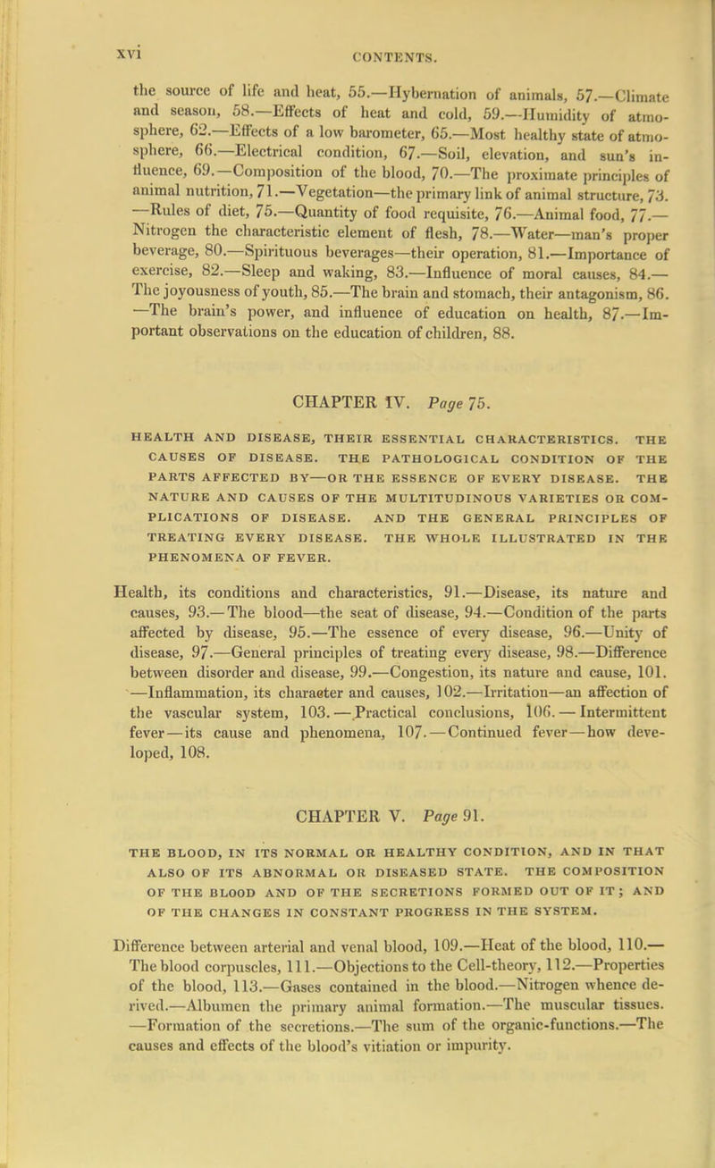 \\ 1 the source of life and heat, 55.—Hybernation of animals, 57.—Climate and season, 58.—Effects of heat and cold, 59.—Humidity of atmo- sphere, 62.—Effects of a low barometer, 65.—Most healthy state of atmo- sphere, 66.—Electrical condition, 67.—Soil, elevation, and sun's in- fluence, 69.—Composition of the blood, 70.—The proximate principles of animal nutrition, 71.—Vegetation—the primary link of animal structure, 73. —Rules of diet, 75.—Quantity of food requisite, 76.—Animal food, 77.— Nitrogen the characteristic element of flesh, 78.—Water—man's proper beverage, 80.—Spirituous beverages—their operation, 81.—Importance of exercise, 82.—Sleep and waking, 83.—Influence of moral causes, 84.— The joyousness of youth, 85.—The brain and stomach, their antagonism, 86. —The brain's power, and influence of education on health, 8/.—Im- portant observations on the education of children, 88. CHAPTER IV. Page 75. HEALTH AND DISEASE, THEIR ESSENTIAL CHARACTERISTICS. THE CAUSES OF DISEASE. THE PATHOLOGICAL CONDITION OF THE PARTS AFFECTED BY OR THE ESSENCE OF EVERY DISEASE. THE NATURE AND CAUSES OF THE MULTITUDINOUS VARIETIES OR COM- PLICATIONS OF DISEASE. AND THE GENERAL PRINCIPLES OF TREATING EVERY DISEASE. THE WHOLE ILLUSTRATED IN THE PHENOMENA OF FEVER. Health, its conditions and characteristics, 91.—Disease, its nature and causes, 93.— The blood—the seat of disease, 94.—Condition of the parts affected by disease, 95.—The essence of every disease, 96.—Unity of disease, 97.—General principles of treating every disease, 98.—Difference between disorder and disease, 99.—Congestion, its nature and cause, 101. —Inflammation, its character and causes, 102.—Irritation—an affection of the vascular system, 103. — Practical conclusions, 106. — Intermittent fever—its cause and phenomena, 107. — Continued fever—how deve- loped, 108. CHAPTER V. Page 91. THE BLOOD, IN ITS NORMAL OR HEALTHY CONDITION, AND IN THAT ALSO OF ITS ABNORMAL OR DISEASED STATE. THE COMPOSITION OF THE BLOOD AND OF THE SECRETIONS FORMED OUT OF IT; AND OF THE CHANGES IN CONSTANT PROGRESS IN THE SYSTEM. Difference between arterial and venal blood, 109.—Heat of the blood, 110.— The blood corpuscles, 111.—Objections to the Cell-theory, 112.—Properties of the blood, 113.—Gases contained in the blood.—Nitrogen whence de- rived.—Albumen the primary animal formation.—The muscular tissues. —Formation of the secretions.—The sum of the organic-functions.—The causes and effects of the blood's vitiation or impurity.