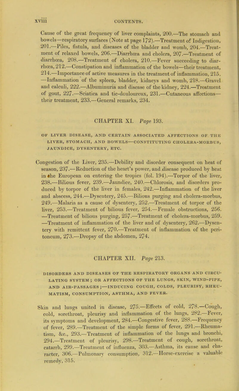 Cause of the great frequency of liver complaints, 200.—The stomach and bowels—respiratory surfaces (Note at page 172).—Treatment of Indigestion, 201.—Piles, fistula, and diseases of the bladder and womb, 204.—Treat- ment of relaxed bowels, 206.—Diarrhoea and cholera, 20/.—Treatment of diarrhoea, 208.—Treatment of cholera, 210.—Fever succeeding to diar- rhoea, 212.—Constipation and inflammation of the bowels—their treatment, 214.—Importance of active measures in the treatment of inflammation, 215. —Inflammation of the spleen, bladder, kidneys and womb, 218.—Gravel and calculi, 222.—Albuminuria and disease of the kidney, 224.—Treatment of gout, 227.—Sciatica and tic-douloureux, 231.—Cutaneous affections— their treatment, 233.—General remarks, 234. CHAPTER XI. Page 193. OF LIVER DISEASE, AND CERTAIN ASSOCIATED AFFECTIONS OF THE LIVER, STOMACH, AND BOWELS—CONSTITUTING CHOLERA-MORBUS, JAUNDICE, DYSENTERY, ETC. Congestion of the Liver, 235.—Debility and disorder consequent on heat of season, 237.—Reduction of the heart's power, and disease produced by heat in*he European on entering the tropics (fol. 194).—Torpor of the liver, 238.—Bilious fever, 239.—Jaundice, 240.—Chlorosis, and disorders pro- duced by torpor of the liver in females, 242.—Inflammation of the liver and abscess, 244.—Dysentery, 245.—Bilious purging and cholera-morbus, 249.—Malaria as a cause of dysentery, 252.—Treatment of torpor of the liver, 253.—Treatment of bilious fever, 254.—Female obstructions, 256. —Treatment of bilious purging, 257.—Treatment of cholera-morbus, 259. —Treatment of inflammation of the liver aud of dysentery, 262.—Dysen- tery with remittent fever, 270.—Treatment of inflammation of the peri- toneum, 273.—Dropsy of the abdomen, 274. CHAPTER XII. Page 213. DISORDERS AND DISEASES OF THE RESPIRATORY ORGANS AND CIRCU- LATING SYSTEM; OR AFFECTIONS OF THE LUNGS, SKIN, WIND-PIPE, AND AIR-PASSAGES J INDUCING COUGH, COLDS, PLEURISY, RHEU- MATISM, CONSUMPTION, ASTHMA, AND FEVER. Skin and lungs united in disease, 275.—Effects of cold, 278.—Cough, cold, sorethroat, pleurisy and inflammation of the lungs, 282.—Fever, its symptoms and development, 284— Congestive fever, 288.—Frequency of fever, 289.—Treatment of the simple forms of fever, 291.—Rheuma- tism, &c, 293.—Treatment of inflammation of the lungs and bronchi. 294.—Treatment of pleurisy, 298—Treatment of cough, sorethroat. catarrh, 29!).— Treatment of influenza, 303.—Asthma, its cause and cha- racter, 306.—Pulmonary consumption, 312.—Horse-exercise a valuable remedy, 316.