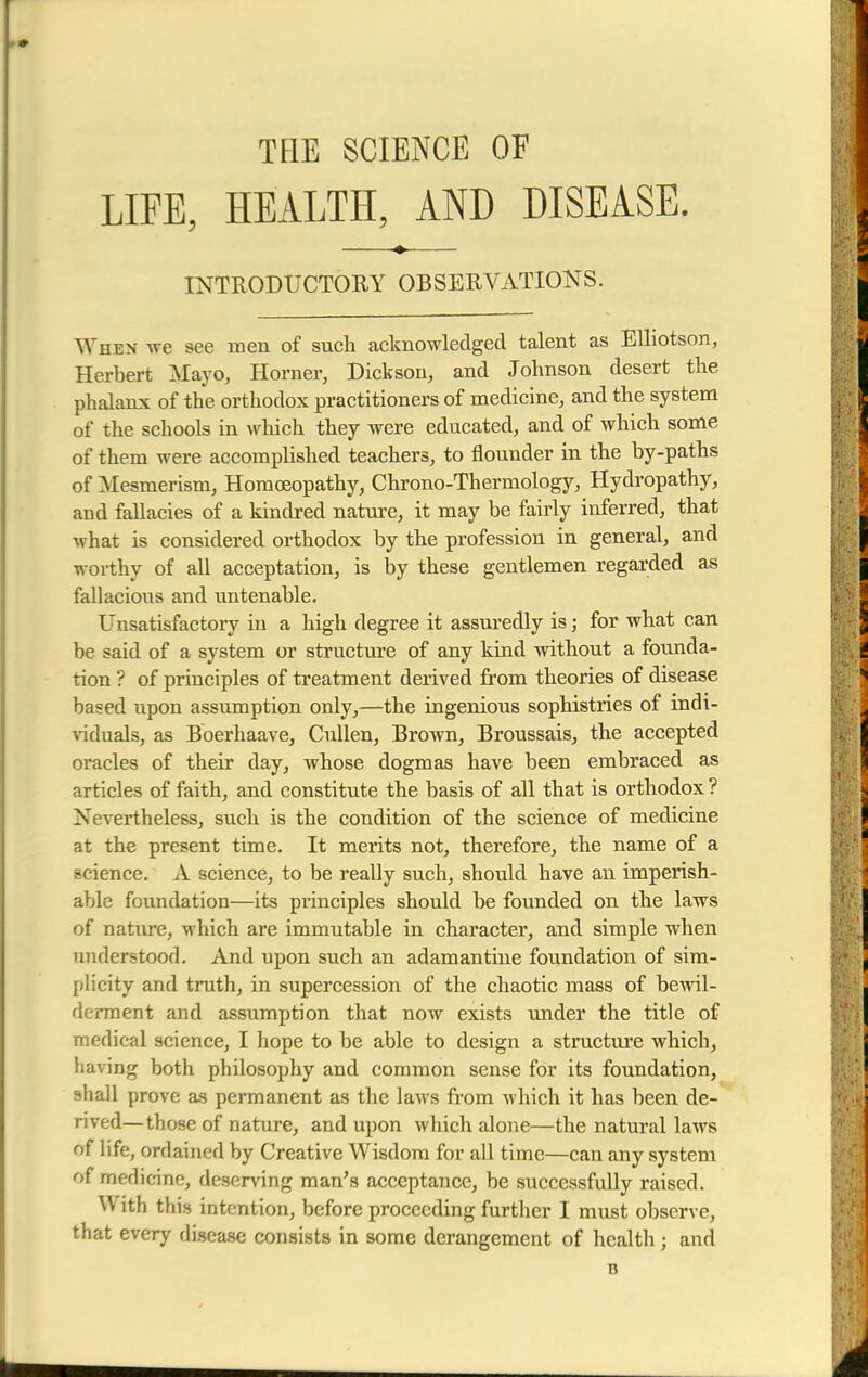 THE SCIENCE OF LIFE, HEALTH, AND DISEASE. INTRODUCTORY OBSERVATIONS. When we see men of such acknowledged talent as Elliotson, Herbert Mayo, Horner, Dickson, and Johnson desert the phalanx of the orthodox practitioners of medicine, and the system of the schools in which they were educated, and of which some of them were accomplished teachers, to flounder in the by-paths of Mesmerism, Homoeopathy, Chrono-Thermology, Hydropathy, and faHacies of a kindred nature, it may be fairly inferred, that what is considered orthodox by the profession in general, and worthy of all acceptation, is by these gentlemen regarded as fallacioiis and untenable. Unsatisfactory in a high degree it assuredly is; for what can be said of a system or structure of any kind without a founda- tion ? of principles of treatment derived from theories of disease based upon assumption only,—the ingenious sophistries of indi- viduals, as Boerhaave, Cullen, Brown, Broussais, the accepted oracles of their day, whose dogmas have been embraced as articles of faith, and constitute the basis of all that is orthodox ? Nevertheless, such is the condition of the science of medicine at the present time. It merits not, therefore, the name of a science. A science, to be really such, should have an imperish- able foundation—its principles should be founded on the laws of nature, which are immutable in character, and simple when understood. And upon such an adamantine foundation of sim- plicity and truth, in supercession of the chaotic mass of bewil- derment and assumption that now exists under the title of medical science, I hope to be able to design a structure which, having both philosophy and common sense for its foundation, shall prove as permanent as the laws from which it has been de- rived—those of nature, and upon which alone—the natural laws of life, ordained by Creative Wisdom for all time—can any system of medicine, deserving man's acceptance, be successfully raised. With this intention, before proceeding further I must observe, that every disease consists in some derangement of health ; and n