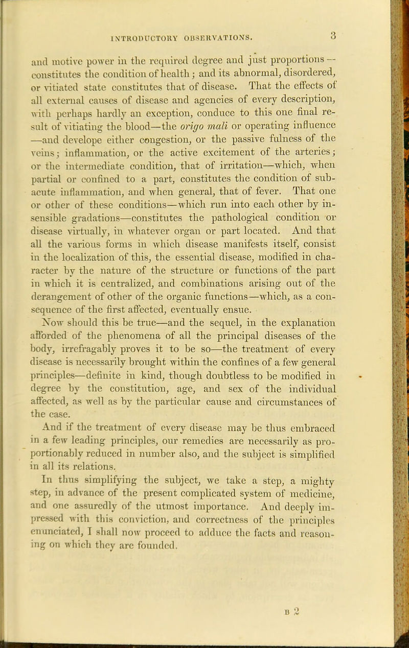 1 N'TKQ1HICT0HY Ol^F.RVATIONS. and motive power in the required degree and just proportions — c onstitutes the condition of health j and its abnormal, disordered, or vitiated state constitutes that of disease. That the effects of all external causes of disease and agencies of every description, with perhaps hardly an exception, conduce to this one final re- sult of vitiating the blood—the origo mali or operating influence —and develope either congestion, or the passive fulness of the veins j inflammation, or the active excitement of the arteries; or the intermediate condition, that of irritation—which, when partial or confined to a part, constitutes the condition of sub- acute inflammation, and when general, that of fever. That one or other of these conditions—which run into each other by in- sensible gradations—constitutes the pathological condition or disease virtually, in whatever organ or part located. And that all the various forms in which disease manifests itself, consist in the localization of this, the essential disease, modified in cha- racter by the nature of the structure or functions of the part in which it is centralized, and combinations arising out of the derangement of other of the organic functions—which, as a con- sequence of the first affected, eventually ensue. Xoav should this be true—and the sequel, in the explanation afforded of the phenomena of all the principal diseases of the body, irrefragably proves it to be so—the treatment of every disease is necessarily brought within the confines of a few general principles—definite in kind, though doubtless to be modified in degree by the constitution, age, and sex of the individual affected, as well as by the particular cause and circumstances of the case. And if the treatment of every disease may be thus embraced in a few leading principles, our remedies are necessarily as pro- portionably reduced in number also, and the subject is simplified in all its relations. In thus simplifying the subject, we take a step, a mighty step, in advance of the present complicated system of medicine, and one assuredly of the utmost importance. And deeply im- pressed with this conviction, and correctness of the principles enunciated, I shall now proceed to adduce the facts and reason- ing on which they are founded.