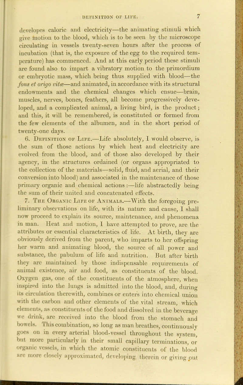 dovelopes caloric and electricity—the animating stimuli which give Motion to the blood, which is to be seen by the microscope circulating in vessels twenty-seven hours after the process of iucubation (that is, the exposure of the egg to the required tem- perature) has commenced. And at this early period these stimuli are found also to impart a vibratory motion to the primordium or embryotic mass, which being thus supplied with blood—the fans et orh/o vita—and animated, in accordance with its structural endowments and the chemical changes which ensue—brain, muscles, nerves, bones, feathers, all become progressively deve- loped, and a complicated animal, a living bird, is the product; and this, it will be remembered, is constituted or formed from the few elements of the albumen, and in the short period of twenty-one days. 6. Definition of Life.—Life absolutely, I wovdd observe, is the sum of those actions by which heat and electricity are evolved from the blood, and of those also developed by their agency, in the structures ordained (or organs appropriated to the collection of the materials—solid, fluid, and aerial, and their conversion into blood) and associated in the maintenance of those primary organic and chemical actions :—life abstractedly being the sum of their united and concatenated effects. 7. The Organic Life of Animals.—With the foregoing pre- liminary observations on life, with its nature and cause, I shall now proceed to explain its source, maintenance, and phenomena in man. Heat and motion, I have attempted to prove, are the attributes or essential characteristics of life. At birth, they are obviously derived from the parent, who imparts to her offspring her warm and animating blood, the source of all power and substance, the pabulum of life and nutrition. But after birth they are maintained by those indispensable requirements of animal existence, air and food, as constituents of the blood. Oxygen gas, one of the constituents of the atmosphere, when inspired into the lungs is admitted into the blood, and, dining its circulation therewith, combines or enters into chemical union with the carbon and other elements of the vital stream, which elements, as constituents of the food and dissolved in the beverage we drink, are received into the blood from the stomach and bowels. This combination, so long as man breathes, continuously goes on in every arterial blood-vessel throughout the system, but more particularly in their small capillary terminations, or organic vessels, in which the atomic constituents of the blood are more closely approximated, developing therein or giving put
