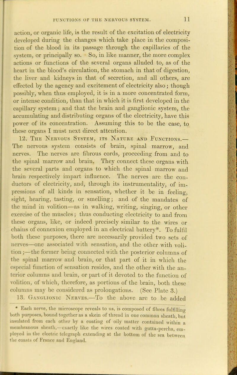 action, or organic life, is the result of the excitation of electricity developed during the changes which take place in the composi- tion of the hlood in its passage through the capillaries of the system, or principally so. So, in like manner, the more complex actions or functions of the several organs alluded to, as of the heart in the blood's circulation, the stomach in that of digestion, the liver and kidneys in that of secretion, and all others, are effected by the agency and excitement of electricity also ; though possibly, when thus employed, it is in a more concentrated form, or intense condition, than that in which it is first developed in the capillary system; and that the brain and ganglionic system, the accumulating and distributing organs of the electricity, have this power of its concentration. Assuming this to be the case, to these organs I must next direct attention. 12. The Nervous System, its Nature and Functions.— The nervous system consists of brain, spinal marrow, and nerves. The nerves are fibrous cords, proceeding from and to the spinal marrow and brain. They connect these organs with the several parts and organs to which the spinal marrow and brain respectively impart influence. The nerves are the con- ductors of electricity, and, through its instrumentality, of im- pressions of all kinds in sensation, whether it be in feeling, sight, hearing, tasting, or smelling; and of the mandates of the mind in volition—as in walking, writing, singing, or other exercise of the muscles; thus conducting electricity to and from these organs, like, or indeed precisely similar to the wires or chains of connexion employed in an electrical battery*. To fulfil both these purposes, there are necessarily provided two sets of nerves—one associated with sensation, and the other with voli- tion ;—the former being connected with the posterior columns of the spinal marrow and brain, or that part of it in which the especial function of sensation resides, and the other with the an- terior columns and brain, or part of it devoted to the function of volition, of which, therefore, as portions of the brain, both these columns may be considered as prolongations. (See Plate 3.) 13. Ganglionic Nerves.—To the above are to be added * Each nerve, the microscope reveals to us, is composed of fibres fulfilling both purposes, bound together as a skein of thread in one common sheath, but insulated from each otber by a coating of oily matter contained within a membranous sheath,—exactly like the wires coated with gutta-percha, em- ployed in the electric telegraph extending at the bottom of the sea between the coasts of France anil England.