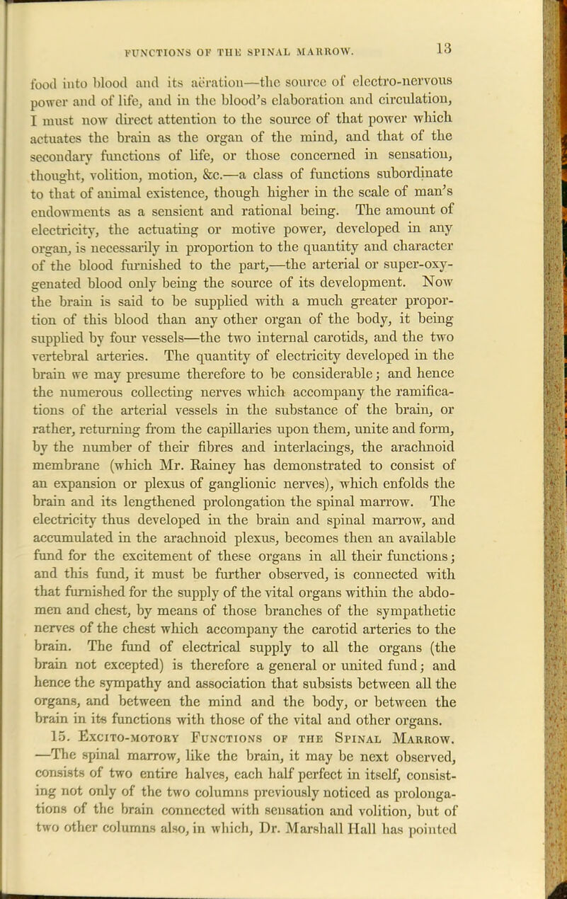 FUNCTIONS OF TUK SPINAL MARROW. food into blood and its aeration—the source of electro-nervous power and of life, and in the blood's elaboration and circulation, I must now direct attention to the source of that power which actuates the brain as the organ of the mind, and that of the secondary functions of life, or those concerned in sensation, thought, volition, motion, &c.—a class of functions subordinate to that of animal existence, though higher in the scale of man's endowments as a sensient and rational being. The amount of electricity, the actuating or motive power, developed in any organ, is necessarily in proportion to the quantity and character of the blood furnished to the part,—the arterial or super-oxy- genated blood only being the source of its development. Now the brain is said to be supplied with a much greater propor- tion of this blood than any other organ of the body, it being supplied by four vessels—the two internal carotids, and the two vertebral arteries. The quantity of electricity developed in the brain we may presume therefore to be considerable; and hence the numerous collecting nerves which accompany the ramifica- tions of the arterial vessels in the substance of the brain, or rather, returning from the capillaries upon them, unite and form, by the number of their fibres and interfacings, the arachnoid membrane (which Mr. Rainey has demonstrated to consist of an expansion or plexus of ganglionic nerves), which enfolds the brain and its lengthened prolongation the spinal marrow. The electricity thus developed in the brain and spinal marrow, and accumulated in the arachnoid plexus, becomes then an available fund for the excitement of these organs in all their functions; and this fund, it must be further observed, is connected with that furnished for the supply of the vital organs within the abdo- men and chest, by means of those branches of the sympathetic nerves of the chest which accompany the carotid arteries to the brain. The fund of electrical supply to all the organs (the brain not excepted) is therefore a general or united fund j and hence the sympathy and association that subsists between all the organs, and between the mind and the body, or between the brain in its functions with those of the vital and other organs. 15. ExCITO-MOTORY FUNCTIONS OF THE SPINAL MARROW. —The spinal marrow, like the brain, it may be next observed, consists of two entire halves, each half perfect in itself, consist- ing not only of the two columns previously noticed as prolonga- tions of the brain connected with sensation and volition, but of two other columns also, in which, Dr. Marshall Hall has pointed