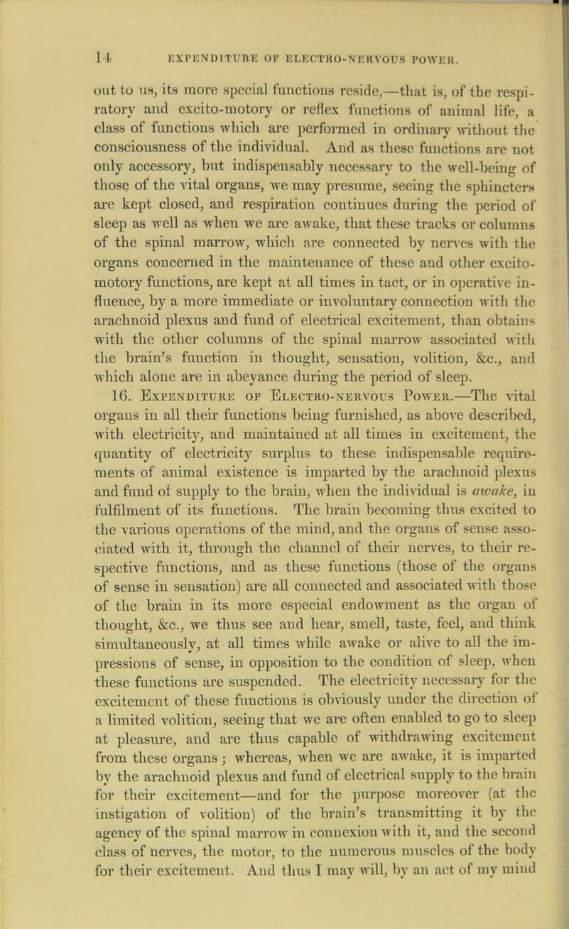 out to us, its more special functions reside,—that is, of the respi- ratory and excito-motory or reflex functions of animal life, a class of functions which are performed in ordinary without the consciousness of the individual. And as these functions are not only accessory, but indispensably necessary to the well-being of those of the vital organs, we may presume, seeing the sphincters are kept closed, and respiration continues during the period of sleep as well as when we are awake, that these tracks or columns of the spinal marrow, which are connected by nerves with the organs concerned in the maintenance of these and other excito- motory functions, are kept at all times in tact, or in operative in- fluence, by a more immediate or involuntary connection with the arachnoid plexus and fund of electrical excitement, than obtains with the other columns of the spinal marrow associated with the brain's function in thought, sensation, volition, &c, and which alone are in abeyance during the period of sleep. 16. Expenditure of Electro-nervous Power.—The vital organs in all their functions being furnished, as above described, with electricity, and maintained at all times in excitement, the quantity of electricity surplus to these indispensable require- ments of animal existence is imparted by the arachnoid plexus and fund of supply to the brain, when the individual is awake, in fulfilment of its functions. The brain becoming thus excited to the various operations of the mind, and the organs of sense asso- ciated with it, through the channel of their nerves, to their re- spective functions, and as these functions (those of the organs of sense in sensation) are all connected and associated with those of the brain in its more especial endowment as the organ of thought, &c., we thus see and hear, smell, taste, feel, and think simultaneously, at all times while awake or alive to all the im- pressions of sense, in opposition to the condition of sleep, when these functions are suspended. The electricity necessary for the excitement of these functions is obviously under the direction of a limited volition, seeing that we are often enabled to go to sleep at pleasure, and are thus capable of withdrawing excitement from these organs ; whereas, when we are awake, it is imparted by the arachnoid plexus and fund of electrical supply to the brain for their excitement—and for the purpose moreover (at the instigation of volition) of the brain's transmitting it by the agency of the spinal marrow in connexion with it, and the second class of nerves, the motor, to the numerous muscles of the body for their excitement. And thus I may will, by an act of my mind