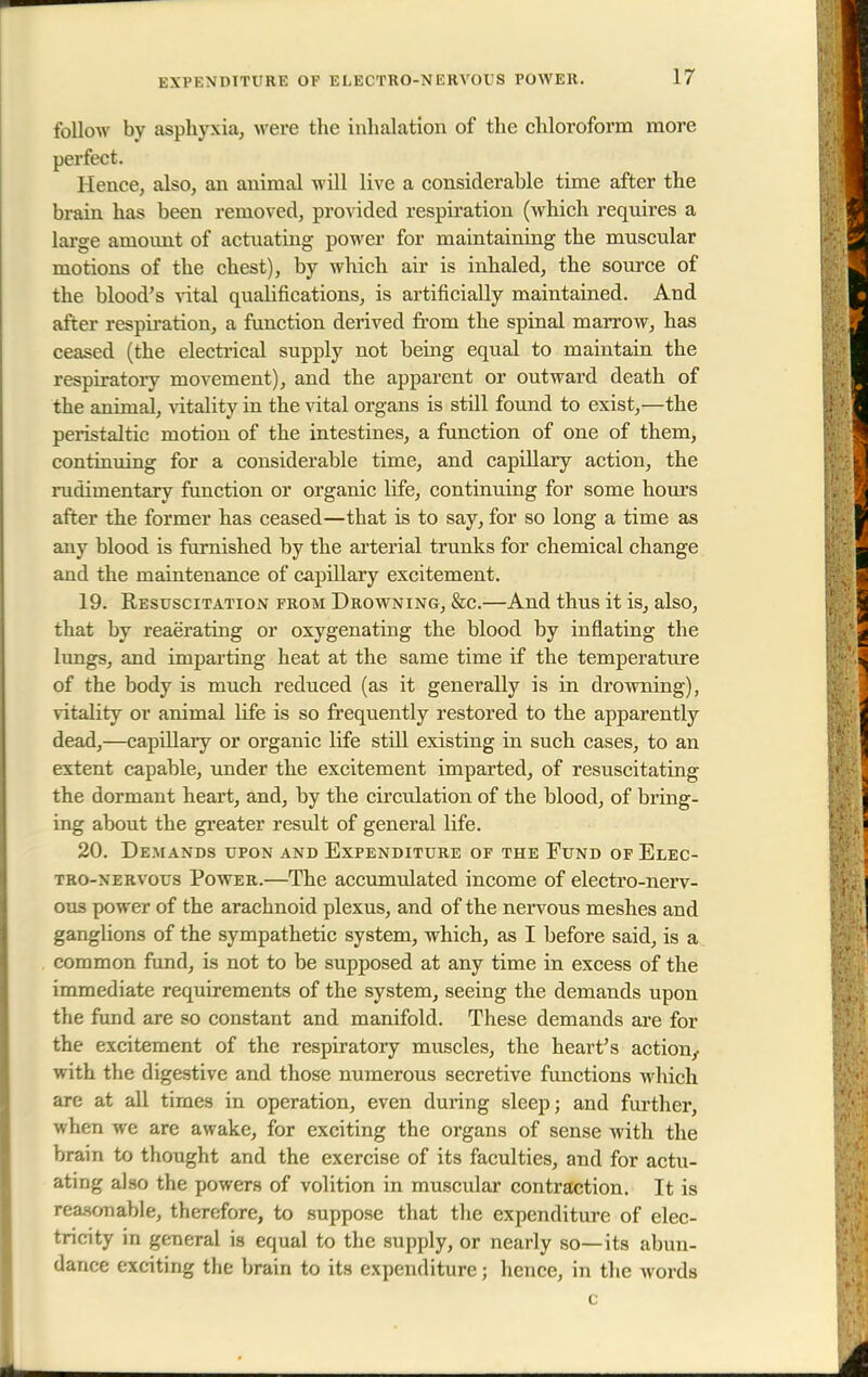 follow by asphyxia, were the inhalation of the chloroform more perfect. Hence, also, an animal will live a considerable time after the brain has been removed, provided respiration (which requires a large amoimt of actuating power for maintaining the muscular motions of the chest), by which air is inhaled, the source of the blood's vital qualifications, is artificially maintained. And after respiration, a function derived from the spinal marrow, has ceased (the electrical supply not being equal to maintain the respiratory movement), and the apparent or outward death of the animal, vitality in the vital organs is still found to exist,—the peristaltic motion of the intestines, a function of one of them, continuing for a considerable time, and capillary action, the rudimentary function or organic life, continuing for some hours after the former has ceased—that is to say, for so long a time as any blood is furnished by the arterial trunks for chemical change and the maintenance of capillary excitement. 19. Resuscitation from Drowning, &c.—And thus it is, also, that by reaerating or oxygenating the blood by inflating the lungs, and imparting heat at the same time if the temperature of the body is much reduced (as it generally is in drowning), vitality or animal life is so frequently restored to the apparently dead,—capillary or organic life still existing in such cases, to an extent capable, under the excitement imparted, of resuscitating the dormant heart, and, by the circulation of the blood, of bring- ing about the greater result of general life. 20. Demands upon and Expenditure of the Fund of Elec- tro-nervous Power.—The accumulated income of electro-nerv- ous power of the arachnoid plexus, and of the nervous meshes and ganglions of the sympathetic system, which, as I before said, is a common fund, is not to be supposed at any time in excess of the immediate requirements of the system, seeing the demands upon the fund are so constant and manifold. These demands are for the excitement of the respiratory muscles, the heart's action, with the digestive and those numerous secretive functions which are at all times in operation, even during sleep; and further, when we are awake, for exciting the organs of sense with the brain to thought and the exercise of its faculties, and for actu- ating also the powers of volition in muscular contraction. It is reasonable, therefore, to suppose that the expenditure of elec- tricity in general is equal to the supply, or nearly so—its abun- dance exciting the brain to its expenditure; hence, in the words