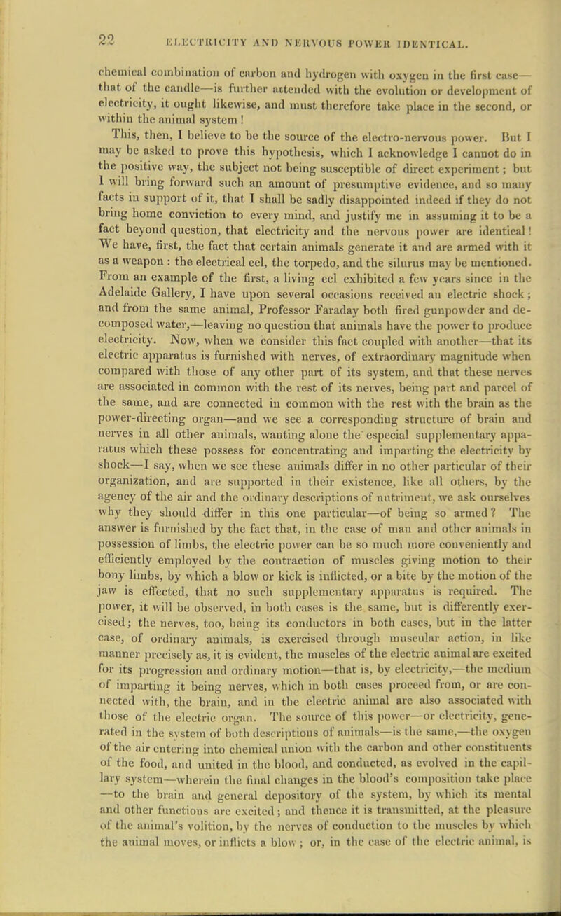 chemical combination of carbon and hydrogen with oxygen in the first case- that of the candle—is further attended with the evolution or development of electricity, it ought likewise, and must therefore take place in the second, or within the animal system ! This, then, I believe to be the source of the electro-nervous power. But I may be asked to prove this hypothesis, which I acknowledge I cannot do in the positive way, the subject not being susceptible of direct experiment; but 1 will bring forward such an amount of presumptive evidence, and so many facts iu support of it, that I shall be sadly disappointed indeed if they do not bring home conviction to every mind, and justify me in assuming it to be a fact beyond question, that electricity and the nervous power are identical! We have, first, the fact that certain animals generate it and are armed with it as a weapon : the electrical eel, the torpedo, and the silurus may be mentioned. From an example of the first, a living eel exhibited a few years since in the Adelaide Gallery, I have upon several occasions received an electric shock ; and from the same animal, Professor Faraday both fired gunpowder and de- composed water,—leaving no question that animals have the power to produce electricity. Now, when we consider this fact coupled with another—that its electric apparatus is furnished with nerves, of extraordinary magnitude when compared with those of any other part of its system, and that these nerves are associated in common with the rest of its nerves, being part and parcel of the same, and are connected in common with the rest with the brain as the power-directing organ—and we see a corresponding structure of brain and nerves in all other animals, wanting alone the especial supplementary appa- ratus which these possess for concentrating and imparting the electricity by shock—I say, when we see these animals differ in no other particular of their organization, and are supported in their existence, like all others, by the agency of the air and the ordinary descriptions of nutriment, we ask ourselves why they should differ iu this one particular—of being so armed ? The answer is furnished by the fact that, in the case of man and other animals in possession of limbs, the electric power can be so much more conveniently and efficiently employed by the contraction of muscles giving motion to their bony limbs, by which a blow or kick is inflicted, or a bite by the motion of the jaw is effected, that no such supplementary apparatus is required. The power, it will be observed, in both cases is the same, but is differently exer- cised ; the nerves, too, being its conductors in both cases, but in the latter case, of ordinary animals, is exercised through muscular action, in like manner precisely as, it is evident, the muscles of the electric animal are excited for its progression and ordinary motion—that is, by electricity,—the medium of imparting it being nerves, which in both cases proceed from, or are con- nected with, the brain, and in the electric animal arc also associated with those of the electric organ. The source of this power—or electricity, gene- rated in the system of both descriptions of animals—is the same,—the oxygen of the air entering into chemical union with the carbon and other constituents of the food, and united in the blood, and conducted, as evolved in the capil- lary system—wherein the final changes in the blood's composition take place —to the brain and general depository of the system, by which its mental and other functions are excited; and thence it is transmitted, at the pleasure of the animal's volition, by the nerves of conduction to the muscles by which the animal moves, or inflicts a blow ; or, in the case of the electric animal, is