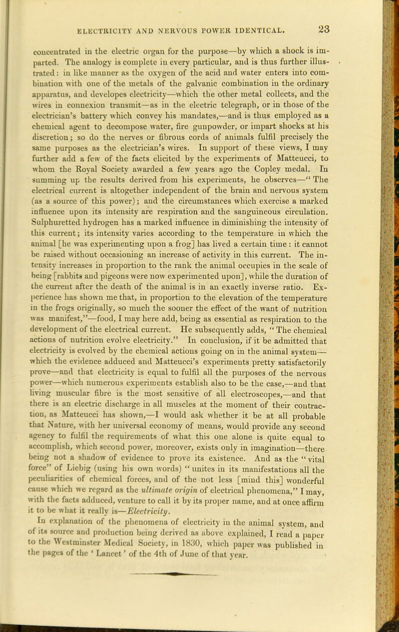 concentrated in the electric organ for the purpose—by which a shock is im- parted. The analogy is complete in every particular, and is thus further illus- trated : in like manner as the oxygen of the acid and water enters into com- bination with one of the metals of the galvanic combination in the ordinary apparatus, and developes electricity—which the other metal collects, and the wires in connexion transmit—as in the electric telegraph, or in those of the electrician's battery which convey his mandates,—and is thus employed as a chemical agent to decompose water, fire gunpowder, or impart shocks at his discretion; so do the nerves or fibrous cords of animals fulfil precisely the same purposes as the electrician's wires. In support of these views, I may further add a few of the facts elicited by the experiments of Matteucci, to whom the Royal Society awarded a few years ago the Copley medal. In summing up the results derived from his experiments, he observes— The electrical current is altogether independent of the brain and nervous system (as a source of this power); and the circumstances which exercise a marked influence upon its intensity are respiration and the sanguineous circulation. Sulphuretted hydrogen has a marked influence in diminishing the intensity of this current; its intensity varies according to the temperature in which the animal [he was experimenting upon a frog] has lived a certain time : it cannot be raised without occasioning an increase of activity in this current. The in- tensity increases in proportion to the rank the animal occupies in the scale of being [rabbits and pigeons were now experimented upon], while the duration of the current after the death of the animal is in an exactly inverse ratio. Ex- perience has shown me that, in proportion to the elevation of the temperature in the frogs originally, so much the sooner the effect of the want of nutrition was manifest,—food, I may here add, being as essential as respiration to the development of the electrical current. He subsequently adds,  The chemical actions of nutrition evolve electricity. In conclusion, if it be admitted that electricity is evolved by the chemical actions going on in the animal system— which the evidence adduced and Matteucci's experiments pretty satisfactorily prove—and that electricity is equal to fulfil all the purposes of the nervous power—which numerous experiments establish also to be the case,—and that living muscular fibre is the most sensitive of all electroscopes,—and that there is an electric discharge in all muscles at the moment of their contrac- tion, as Matteucci has shown,—I would ask whether it be at all probable that Nature, with her universal economy of means, would provide any second agency to fulfil the requirements of what this one alone is quite equal to accomplish, which second power, moreover, exists only in imagination—there being not a shadow of evidence to prove its existence. And as the  vital force of Liebig (using his own words)  unites in its manifestations all the peculiarities of chemical forces, and of the not less [mind this] wonderful cause which we regard as the ultimate origin of electrical phenomena, I mav, with the facts adduced, venture to call it by its proper name, and at once affirm it to be what it really is—Electricity. In explanation of the phenomena of electricity in the animal system, and of its source and production being derived as above explained, I read a paper to the Westminster Medical Society, in 1830, which paper was published in the pages of the ' Lancet' of the 4th of June of that year.