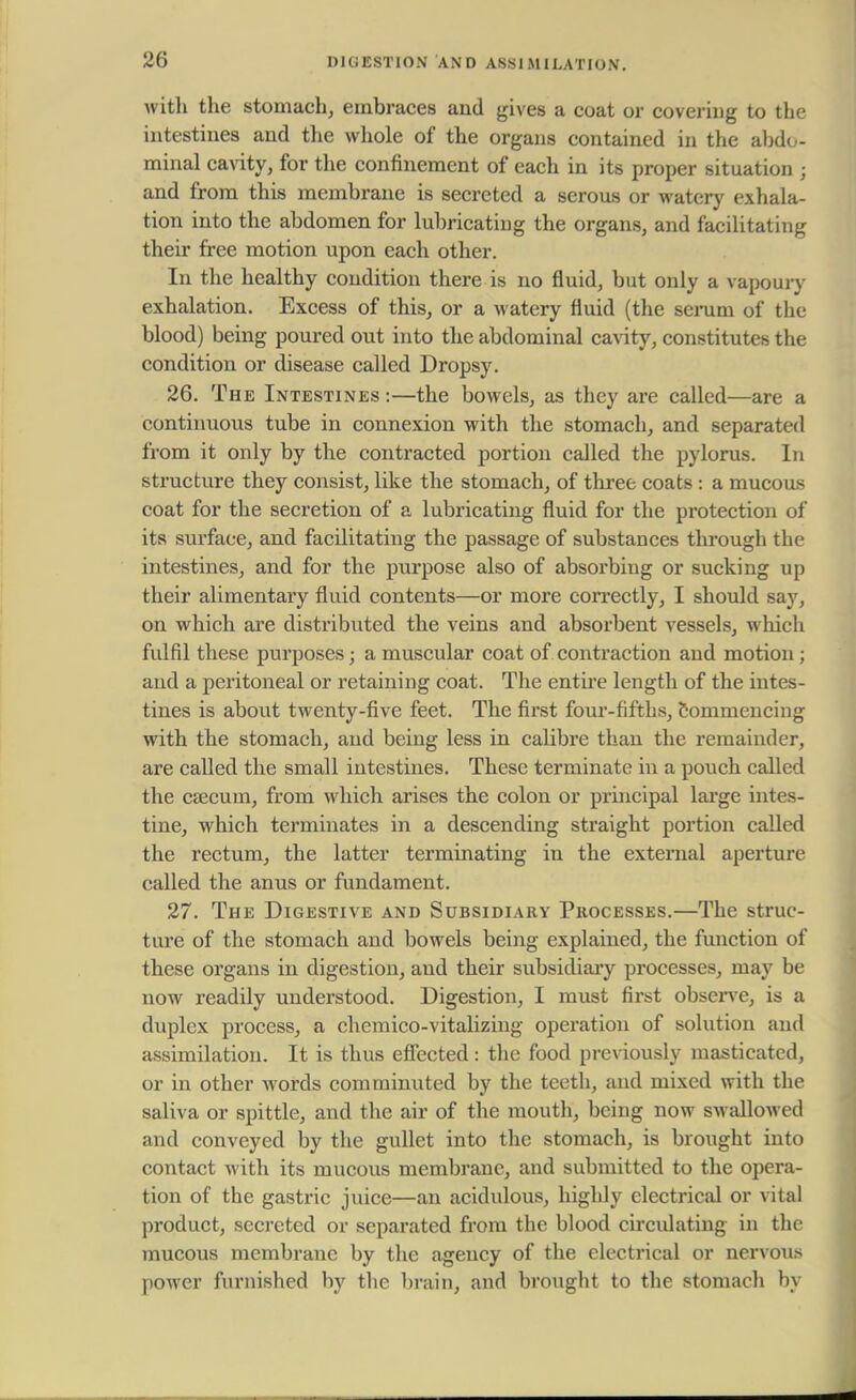 with the stomach, embraces and gives a coat or covering to the intestines and the whole of the organs contained in the abdo- minal cavity, for the confinement of each in its proper situation j and from this membrane is secreted a serous or watery exhala- tion into the abdomen for lubricating the organs, and facilitating their free motion upon each other. In the healthy condition there is no fluid, but only a vapoury exhalation. Excess of this, or a watery fluid (the serum of the blood) being poured out into the abdominal cavity, constitutes the condition or disease called Dropsy. 26. The Intestines :—the bowels, as they are called—are a continuous tube in connexion with the stomach, and separated from it only by the contracted portion called the pylorus. In structure they consist, like the stomach, of three coats : a mucous coat for the secretion of a lubricating fluid for the protection of its surface, and facilitating the passage of substances through the intestines, and for the purpose also of absorbing or sucking up their alimentary fluid contents—or more correctly, I should say, on which are distributed the veins and absorbent vessels, which fulfil these purposes \ a muscular coat of contraction and motion ; and a peritoneal or retaining coat. The entire length of the intes- tines is about twenty-five feet. The first four-fifths, commencing with the stomach, and being less in calibre than the remainder, are called the small intestines. These terminate in a pouch called the caecum, from which arises the colon or principal large intes- tine, which terminates in a descending straight portion called the rectum, the latter terminating in the external aperture called the anus or fundament. 27. The Digestive and Subsidiary Processes.—The struc- ture of the stomach and bowels being explained, the function of these organs in digestion, and their subsidiary processes, may be now readily understood. Digestion, I must first observe, is a duplex process, a chemico-vitalizing operation of solution and assimilation. It is thus effected: the food previously masticated, or in other words comminuted by the teeth, and mixed with the saliva or spittle, and the air of the mouth, being now swallowed and conveyed by the gullet into the stomach, is brought into contact with its mucous membrane, and submitted to the opera- tion of the gastric juice—an acidulous, highly electrical or vital product, secreted or separated from the blood circulating in the mucous membrane by the agency of the electrical or nervous power furnished by the brain, and brought to the stomach by