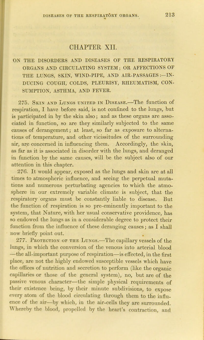 CHAPTER XII. ON THE DISORDERS AND DISEASES OF THE RESPIRATORY ORGANS AND CIRCULATING SYSTEM; OR AFFECTIONS OF THE LUNGS, SKIN, WIND-PIPE, AND AIR-PASSAGES ^IN- DUCING COUGH, COLDS, PLEURISY, RHEUMATISM, CON- SUMPTION, ASTHMA, AND FEVER. 275. Skin and Lungs united in Disease.—The function of respiration, I have before said, is not confined to the lungs, but is participated in by the skin also; and as these organs are asso- ciated in function, so are they similarly subjected to the same causes of derangement; at least, so far as exposure to alterna- tions of temperature, and other vicissitudes of the surrounding air, are concerned in influencing them. Accordingly, the skin, as far as it is associated in disorder with the lungs, and deranged in function by the same causes, will be the subject also of our attention in this chapter. 276. It would appear, exposed as the lungs and skin are at all times to atmospheric influence, and seeing the perpetual muta- tions and numerous perturbating agencies to which the atmo- sphere in our extremely variable climate is subject, that the respiratory organs must be constantly liable to disease. But the function of respiration is so pre-eminently important to the system, that Nature, with her usual conservative providence, has so endowed the lungs as in a considerable degree to protect their function from the influence of these deranging causes; as I shall now briefly point out. 277. Protection of the Lungs.—The capillary vessels of the lungs, in which the conversion of the venous into arterial blood —the all-important purpose of respiration—is effected, in the first place, are not the highly endowed susceptible vessels which have the offices of nutrition and secretion to perform (like the organic capillaries or those of the general system), no, but are of the passive venous character—the simple physical requirements of their existence being, by their minute subdivisions, to expose every atom of the blood circulating through them to the influ- ence of the air—by which, in the air-cells they are surrounded. Whereby the blood, propelled by the heart's contraction, and