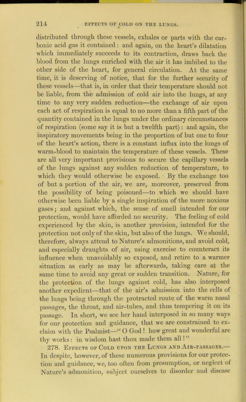 distributed tlirough these vessels, exhales or parts with the car- bonic acid gas it contained; and again, on the heart's dilatation which immediately succeeds to its contraction, draws back the blood from the lungs enriched with the air it has imbibed to the other side of the heart, for general circulation. At the same time, it is deserving of notice, that for the further security of these vessels—that is, in order that their temperature should not be liable, from the admission of cold air into the lungs, at any time to any very sudden reduction—the exchange of air upon each act of respiration is equal to no more than a fifth part of the quantity contained in the lungs under the ordinary circumstances of respiration (some say it is but a twelfth part): and again, the inspiratory movements being in the proportion of but one to four of the heart's action, there is a constant influx into the lungs of warm-blood to maintain the temperature of these vessels. These are all very important provisions to secure the capillary vessels of the lungs against any sudden reduction of temperature, to which they would otherwise be exposed. By the exchange too of but a portion of the air, we are, moreover, preserved from the possibility of being poisoned—to which we should have otherwise been liable by a single inspiration of the more noxious gases; and against which, the sense of smell intended for our protection, would have afforded no security. The feeling of cold experienced by the skin, is another provision, intended for the protection not only of the skin, but also of the lungs. We should, therefore, always attend to Nature's admonitions, and avoid cold, and especially draughts of air, using exercise to counteract its influence when unavoidably so exposed, and retire to a warmer situation as early as may be afterwards, taking care at the same time to avoid any great or sudden transition. Nature, for the protection of the lungs against cold, has also interposed another expedient—that of the air's admission into the cells of the lungs being through the protracted route of the warm nasal passages, the throat, and air-tubes, and thus tempering it on its passage. In short, we see her hand interposed in so many ways for our protection and guidance, that we are constrained to ex- claim with the Psalmist— O God ! how great and wonderful are thy works : in wisdom hast thou made them all! 278. Effects of Cold upon the Lungs and Air-passages.— In despite, however, of these numerous provisions for our protec- tion and guidance, we, too often from presumption, or neglect of Nature's admonition, subject ourselves to disorder and disease