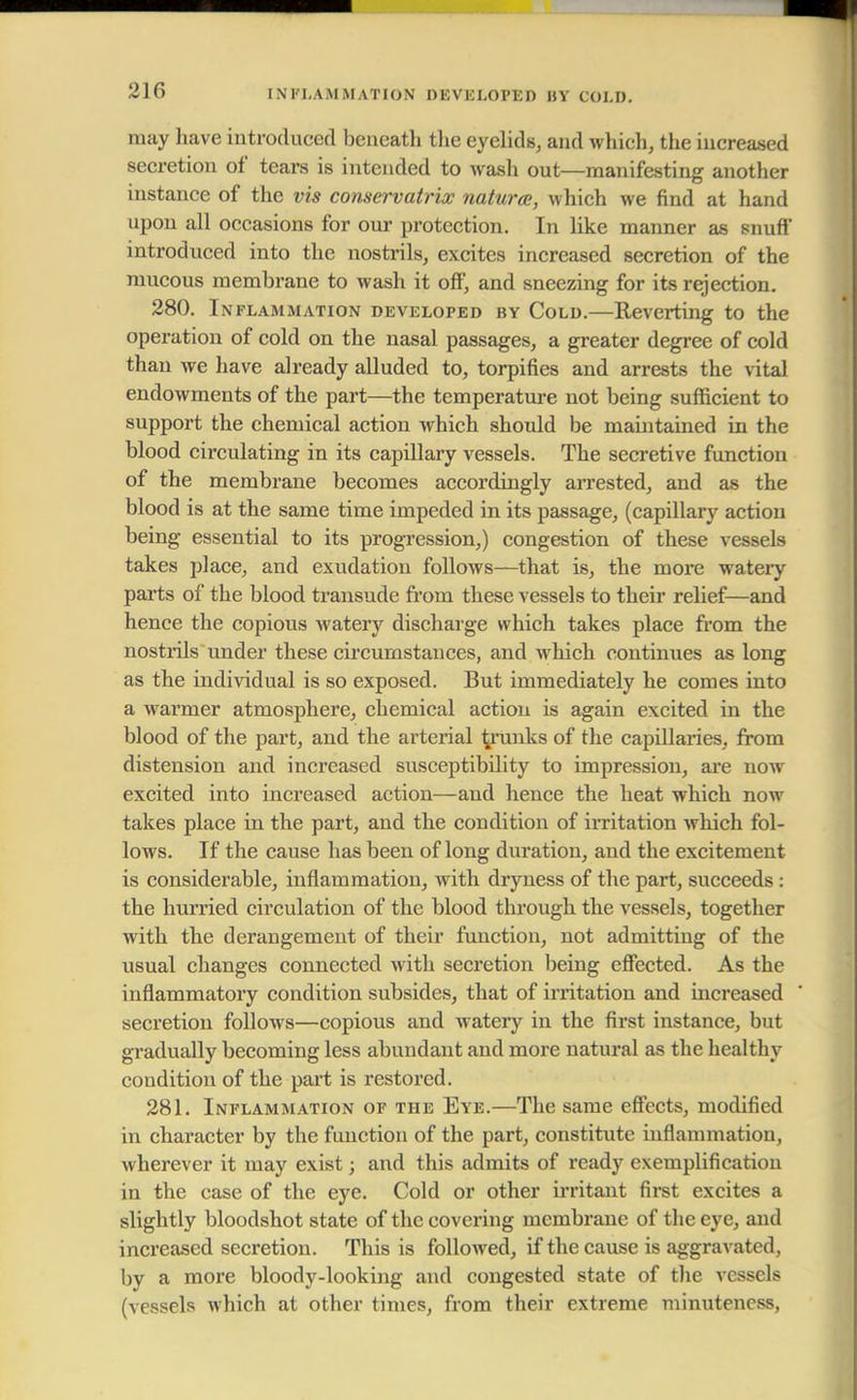 INFLAMMATION DEVELOPED hy COLD. may have introduced beneath the eyelids, and which, the increased secretion of tears is intended to wash out—manifesting another instance of the vis conservatrix naturae, which we find at hand upon all occasions for our protection. In like manner as snufi introduced into the nostrils, excites increased secretion of the mucous membrane to wash it off, and sneezing for its rejection. 280. Inflammation developed by Cold.—Reverting to the operation of cold on the nasal passages, a greater degree of cold than we have already alluded to, torpifies and arrests the vital endowments of the part—the temperature not being sufficient to support the chemical action which should be maintained in the blood circulating in its capillary vessels. The secretive function of the membrane becomes accordingly arrested, and as the blood is at the same time impeded in its passage, (capillary action being essential to its progression,) congestion of these vessels takes place, and exudation follows—that is, the more watery parts of the blood transude from these vessels to their relief—and hence the copious watery discharge which takes place from the nostrils under these circumstances, and which continues as long as the individual is so exposed. But immediately he comes into a warmer atmosphere, chemical action is again excited in the blood of the part, and the arterial pranks of the capillaries, from distension and increased susceptibility to impression, are now excited into increased action—and hence the heat which now takes place in the part, and the condition of irritation which fol- lows. If the cause has been of long duration, and the excitement is considerable, inflammation, with dryness of the part, succeeds : the hurried circulation of the blood through the vessels, together with the derangement of their function, not admitting of the usual changes connected with secretion being effected. As the inflammatory condition subsides, that of irritation and increased secretion follows—copious and watery in the first instance, but gradually becoming less abundant and more natural as the healthy condition of the part is restored. 281. Inflammation of the Eye.—The same effects, modified in character by the function of the part, constitute inflammation, wherever it may exist; and this admits of ready exemplification in the case of the eye. Cold or other irritant first excites a slightly bloodshot state of the covering membrane of the eye, and increased secretion. This is followed, if the cause is aggravated, by a more bloody-looking and congested state of the vessels (vessels which at other times, from their extreme minuteness,