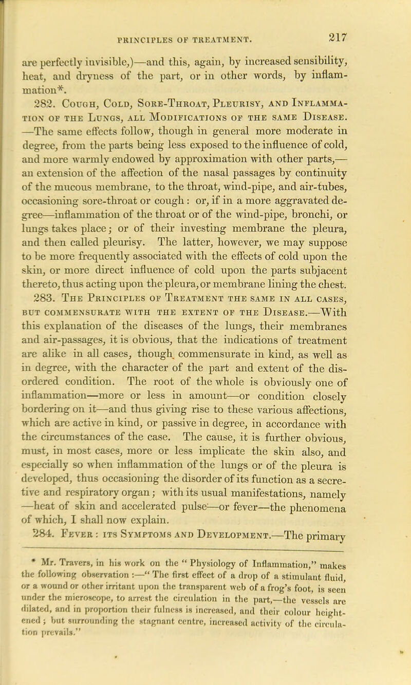 PRINCIPLES OF TREATMENT. are perfectly iuvisible,)—and this, again, by increased sensibility, heat, and dryness of the part, or in other words, by inflam- mation*. 282. Cough, Cold, Sore-Throat, Pleurisy, and Inflamma- tion of the Lungs, all Modifications of the same Disease. —The same effects follow, though in general more moderate in degree, from the parts being less exposed to the influence of cold, and more warmly endowed by approximation with other parts,— an extension of the affection of the nasal passages by continuity of the mucous membrane, to the throat, wind-pipe, and air-tubes, occasioning sore-throat or cough : or, if in a more aggravated de- gree—inflammation of the throat or of the wind-pipe, bronchi, or lungs takes place; or of their investing membrane the pleura, and then called pleurisy. The latter, however, we may suppose to be more frequently associated with the effects of cold upon the skin, or more direct influence of cold upon the parts subjacent thereto, thus acting upon the pleura, or membrane lining the chest. 283. The Principles of Treatment the same in all cases, but commensurate with the extent of the disease. with this explanation of the diseases of the lungs, their membranes and air-passages, it is obvious, that the indications of treatment are alike in all cases, though commensurate in kind, as well as in degree, with the character of the part and extent of the dis- ordered condition. The root of the whole is obviously one of inflammation—more or less in amount—or condition closely bordering on it—and thus giving rise to these various affections, which are active in kind, or passive in degree, in accordance with the circumstances of the case. The cause, it is further obvious, must, in most cases, more or less implicate the skin also, and especially so when inflammation of the lungs or of the pleura is developed, thus occasioning the disorder of its function as a secre- tive and respiratory organ; with its usual manifestations, namely —heat of skin and accelerated pulse;—or fever—the phenomena of which, I shall now explain. 284. Fever : its Symptoms and Development.—The primary * Mr. Travers, in his work on the  Physiology of Inflammation, makes the following observation :— The first effect of a drop of a stimulant fluid or a wound or other irritant upon the transparent web of a frog's foot, is seen under the microscope, to arrest the circulation in the part,—the vessels are dilated, and in proportion their fulness is increased, and their colour height- ened; but surrounding the stagnant centre, increased activity of the circula- tion prevails.