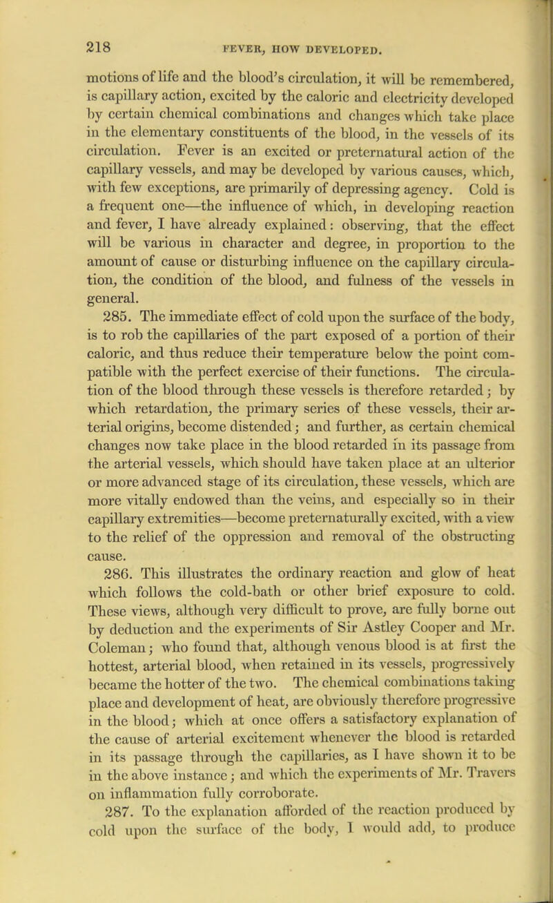 FEVER, HOW DEVELOPED. motions of life and the blood's circulation, it will be remembered, is capillary action, excited by the caloric and electricity developed by certain chemical combinations and changes which take place in the elementary constituents of tbe blood, in the vessels of its circulation. Fever is an excited or preternatural action of the capillary vessels, and may be developed by various causes, which, with few exceptions, are primarily of depressing agency. Cold is a frequent one—the influence of which, in developing reaction and fever, I have already explained: observing, that the effect will be various in character and degree, in proportion to the amount of cause or disturbing influence on the capillary circula- tion, the condition of the blood, and fulness of the vessels in general. 285. The immediate effect of cold upon the surface of the body, is to rob the capillaries of the part exposed of a portion of their caloric, and thus reduce their temperature below the point com- patible with the perfect exercise of their functions. The circula- tion of the blood through these vessels is therefore retarded; by which retardation, the primary series of these vessels, their ar- terial origins, become distended; and further, as certain chemical changes now take place in the blood retarded in its passage from the arterial vessels, which should have taken place at an ulterior or more advanced stage of its circulation, these vessels, which are more vitally endowed than the veins, and especially so in their capiUary extremities—become preternaturally excited, with a view to the relief of the oppression and removal of the obstructing cause. 286. This illustrates the ordinary reaction and glow of heat which follows the cold-bath or other brief exposure to cold. These views, although very difficult to prove, are fully borne out by deduction and the experiments of Sir Astley Cooper and Mr. Coleman; who found that, although venous blood is at first the hottest, arterial blood, when retained in its vessels, progressively became the hotter of the two. The chemical combinations taking place and development of heat, are obviously therefore progressive in the blood; which at once offers a satisfactory explanation of the cause of arterial excitement whenever the blood is retarded in its passage through the capillaries, as I have shown it to be in the above instance; and which the experiments of Mr. Travers on inflammation fully coi'roborate. 287. To the explanation afforded of the reaction produced by cold upon the surface of the body, I would add, to produce
