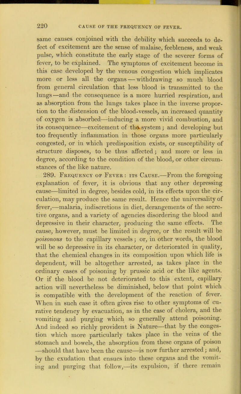 same causes conjoined with the debility which succeeds to de- fect of excitement are the sense of malaise, feebleness, and weak pulse, which constitute the early stage of the severer forms of fever, to be explained. The symptoms of excitement become in this case developed by the venous congestion which implicates more or less all the organs — withdrawing so much blood from general circulation that less blood is transmitted to the lungs—and the consequence is a more hurried respiration, and as absorption from the lungs takes place in the inverse propor- tion to the distension of the blood-vessels, an increased quantity of oxygen is absorbed—inducing a more vivid combustion, and its consequence—excitement of the> system; and developing but too frequently inflammation in those organs more particularly congested, or in which predisposition exists, or susceptibility of structure disposes, to be thus affected; and more or less in degree, according to the condition of the blood, or other circum- stances of the like nature. 289. Frequency of Fever : its Cause.—From the foregoing explanation of fever, it is obvious that any other depressing cause—limited in degree, besides cold, in its effects upon the cir- culation, may produce the same result. Hence the universality of fever,—malaria, indiscretions in diet, derangements of the secre- tive organs, and a variety of agencies disordering the blood and depressive in their character, producing the same effects. The cause, however, must be limited in degree, or the result will be poisonous to the capillary vessels ; or, in other words, the blood will be so depressive in its character, or deteriorated in quality, that the chemical changes in its composition upon which life is dependent, will be altogether arrested, as takes place in the ordinary cases of poisoning by prussic acid or the like agents. Or if the blood be not deteriorated to this extent, capillary action will nevertheless be diminished, below that point which is compatible with the development of the reaction of fever. When in such case it often gives rise to other symptoms of cu- rative tendency by evacuation, as in the case of cholera, and the vomiting and purging which so generally attend poisoning. And indeed so richly provident is Nature—that by the conges- tion which more particularly takes place in the veins of the stomach and bowels, the absorption from these organs of poison —should that have been the cause—is now further arrested j and, by the exudation that ensues into these organs and the vomit- ing and purging that follow,—its expulsion, if there remain