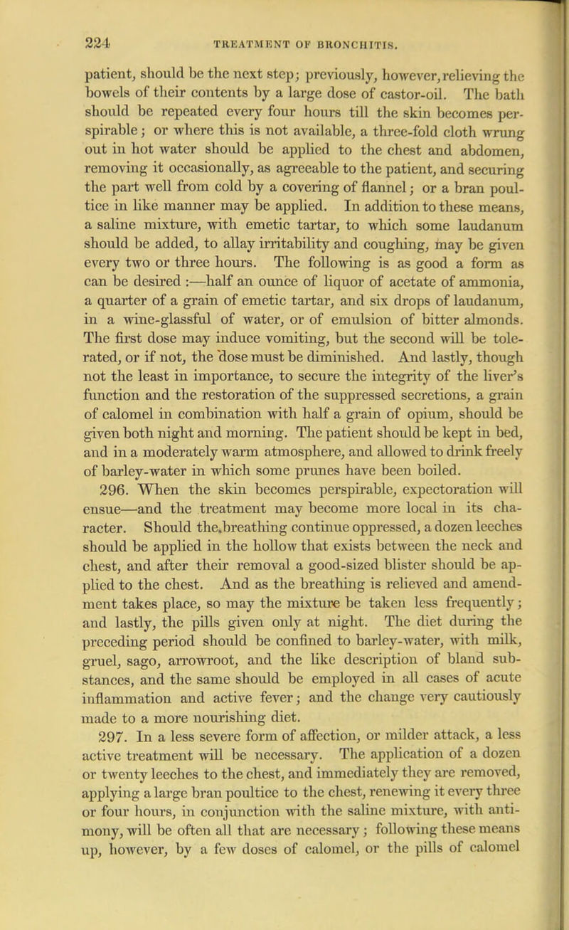 patient, should be the next step; previously, however,relieving the bowels of their contents by a large dose of castor-oil. The bath should be repeated every four hours till the skin becomes per- spirable ; or where this is not available, a three-fold cloth wrung out in hot water should be appbed to the chest and abdomen, removing it occasionally, as agreeable to the patient, and securing the part well from cold by a covering of flannel; or a bran poul- tice in like manner may be applied. In addition to these means, a saline mixture, with emetic tartar, to which some laudanum should be added, to allay irritability and coughing, may be given every two or three hours. The following is as good a form as can be desired :—half an ounce of liquor of acetate of ammonia, a quarter of a grain of emetic tartar, and six drops of laudanum, in a wine-glassful of water, or of emulsion of bitter almonds. The first dose may induce vomiting, but the second will be tole- rated, or if not, the 'dose must be diminished. And lastly, though not the least in importance, to secure the integrity of the liver's function and the restoration of the suppressed secretions, a grain of calomel in combination with half a grain of opium, should be given both night and morning. The patient should be kept in bed, and in a moderately warm atmosphere, and allowed to drink freely of barley-water in which some prunes have been boiled. 296. When the skin becomes perspirable, expectoration will ensue—and the treatment may become more local in its cha- racter. Should the.breathing continue oppressed, a dozen leeches should be applied in the hollow that exists between the neck and chest, and after their removal a good-sized blister should be ap- plied to the chest. And as the breathing is relieved and amend- ment takes place, so may the mixture be taken less frequently; and lastly, the pills given only at night. The diet during the preceding period should be confined to barley-water, with milk, gruel, sago, arrowroot, and the Uke description of bland sub- stances, and the same should be employed in all cases of acute inflammation and active fever j and the change very cautiously made to a more nourishing diet. 297. In a less severe form of affection, or milder attack, a less active treatment will be necessary. The application of a dozen or twenty leeches to the chest, and immediately they are removed, applying a large bran poultice to the chest, renewing it every three or four hours, in conjunction with the saline mixture, with anti- mony, will be often all that are necessary ; following these means up, hoAvever, by a few doses of calomel, or the pills of calomel