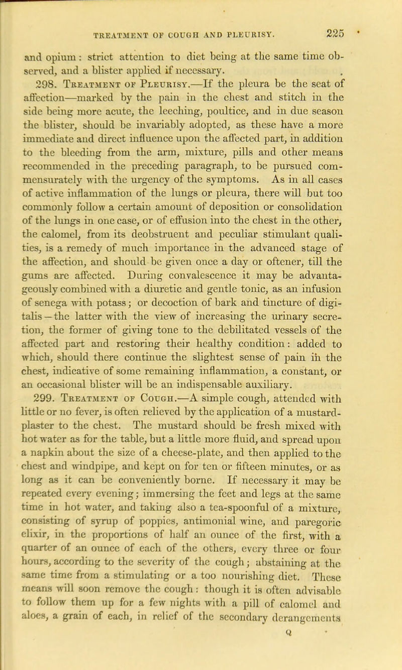 and opium: strict attention to diet being at the same time ob- served, and a blister applied if necessary. 298. Treatment of Pleurisy.—If the pleura be the seat of affection—marked by the pain in the chest and stitch in the side being more acute, the leeching, poultice, and in due season the blister, should be invariably adopted, as these have a more immediate and direct influence upon the affected part, in addition to the bleeding from the arm, mixture, pills and other means recommended in the preceding paragraph, to be pursued com- mensurately with the urgency of the symptoms. As in all cases of active inflammation of the lungs or pleura, there will but too commonly follow a certain amount of deposition or consolidation of the lungs in one case, or of effusion into the chest in the other, the calomel, from its deobstruent and peculiar stimulant quali- ties, is a remedy of much importance in the advanced stage of the affection, and should be given once a day or oftener, till the gums are affected. During convalescence it may be advanta- geously combined with a diuretic and gentle tonic, as an infusion of senega with potass; or decoction of bark and tincture of digi- talis —the latter with the view of increasing the urinary secre- tion, the former of giving tone to the debilitated vessels of the affected part and restoring their healthy condition: added to which, should there continue the slightest sense of pain in the chest, indicative of some remaining inflammation, a constant, or an occasional blister will be an indispensable auxiliary. 299. Treatment of Cough.—A simple cough, attended with little or no fever, is often relieved by the application of a mustard- plaster to the chest. The mustard should be fresh mixed with hot water as for the table, but a little more fluid, and spread upon a napkin about the size of a cheese-plate, and then applied to the chest and windpipe, and kept on for ten or fifteen minutes, or as long as it can be conveniently borne. If necessary it may be repeated every evening; immersing the feet and legs at the same time in hot water, and taking also a tea-spoonful of a mixture, consisting of syrup of poppies, antimonial wine, and paregoric elixir, in the proportions of half an ounce of the first, with a quarter of an ounce of each of the others, every three or four hours, according to the severity of the cough; abstaining at the same time from a stimulating or a too nourishing diet. These means will soon remove the cough : though it is often advisable to follow them up for a few nights with a pill of calomel and aloes, a grain of each, in relief of the secondary derangements Q