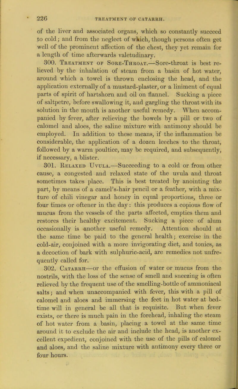 of the liver and associated organs, which so constantly succeed to cold j and from the neglect of which, though persons often get well of the prominent affection of the chest, they yet remain for a length of time afterwards valetudinary. 300. Treatment of Sore-Throat.—Sore-throat is best re- lieved by the inhalation of steam from a basin of hot water, around which a towel is thrown enclosing the head, and the application externally of a mustard-plaster, or a liniment of equal parts of spirit of hartshorn and oil on flannel. Sucking a piece of saltpetre, before swallowing it, and gargling the throat with its solution in the mouth is another useful remedy. When accom- panied by fever, after relieving the bowels by a pill or two of calomel and aloes, the saline mixture with antimony should bit employed. In addition to these means, if the inflammation be considerable, the application of a dozen leeches to the throat, followed by a warm poultice, may be required, and subsequently, if necessary, a blister. 301. Relaxed Uvula.—Succeeding to a cold or from other cause, a congested and relaxed state of the uvula and throat sometimes takes place. This is best treated by anointing the part, by means of a camel's-hair pencd or a feather, with a mix- ture of chili vinegar and honey in equal proportions, three or four times or oftener in the day: this produces a copious flow of mucus from the vessels of the parts affected, empties them and restores their healthy excitement. Sucking a piece of alum occasionally is another useful remedy. Attention should at the same time be paid to the general health; exercise in the cold-air, conjoined with a more invigorating diet, and tonics, as a decoction of bark with sulphuric-acid, are remedies not unfre- quently called for. 302. Catarrh—or the effusion of water or mucus from the nostrils, with the loss of the sense of smell and sneezing is often relieved by the frequent use of the smelling-bottle of ammoniacal salts; and when unaccompanied with fever, this with a pill of calomel and aloes and immersing the feet in hot water at bed- time will in general be all that is requisite. But when fever exists, or there is much pain in the forehead, inhaling the steam of hot water from a basin, placing a towel at the same time around it to exclude the air and include the head, is another ex- cellent expedient, conjoined with the use of the pills of calomel and aloes, and the saline mixture with antimony every three or four horn's.